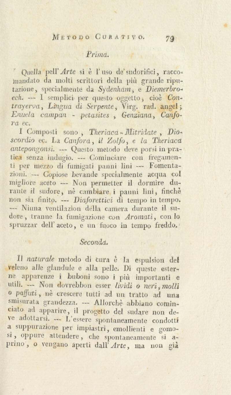 JVT e; todo Curati v o. Prima. Quella peli’ Arte si è 1’ uso de’ sudorifici, racco- mandalo da molti scrittori della più grande ripu- tazione, specialmente da Sydenham, e Diemerbro- ech. — I semplici per questo oggetto, cioè Con- trayerva, Lingua di Serpente, Virg. rad. angel ; Pnuela campan - petasites , Genziana, Canfo- ra ec. I Composti sono, Theriaca - Mitridate , Dio- scordio ec. La Canfora, i/ Zolfo y e la Theriaca antepongonsi. — Questo metodo deve porsi in pra- tica senza indugio. — Cominciare con legamen- ti per mezzo di fumigali panni lini — Fomenta- zioni. — Copiose bevande specialmente acqua col migliore aceto — Non permetter il dormire du- rante il sudore, nè cambiare i panni lini* finche non sia finito. — Diaforetici di tempo in tempo. — Ninna ventilazion della camera durante il su- dore , tranne la fumigazione con Arornati, conio spruzzar dell’ aceto, e un fuoco in tempo freddo. Seconda. II naturale metodo di Cura è la espulsiori del veleno alle ghindale e alla pelle. Di queste ester- ne apparenze i buboni sono i più importanti e utili. — Non dovrebbon esser lividi o neri, molli o paffuti, nè crescere tutti ad un tratto ad urla smisurata grandezza. — Allorché abbiano comin- ciato ad apparire, il progetto del sudare non de- ve adottai si. ... L essere spontaneamente condotti a supplii azione per impiastri, emollienti e gomo- si, oppure attendere, che spontaneamente si a- prino , o vengano aperti dall’arte, ma non già