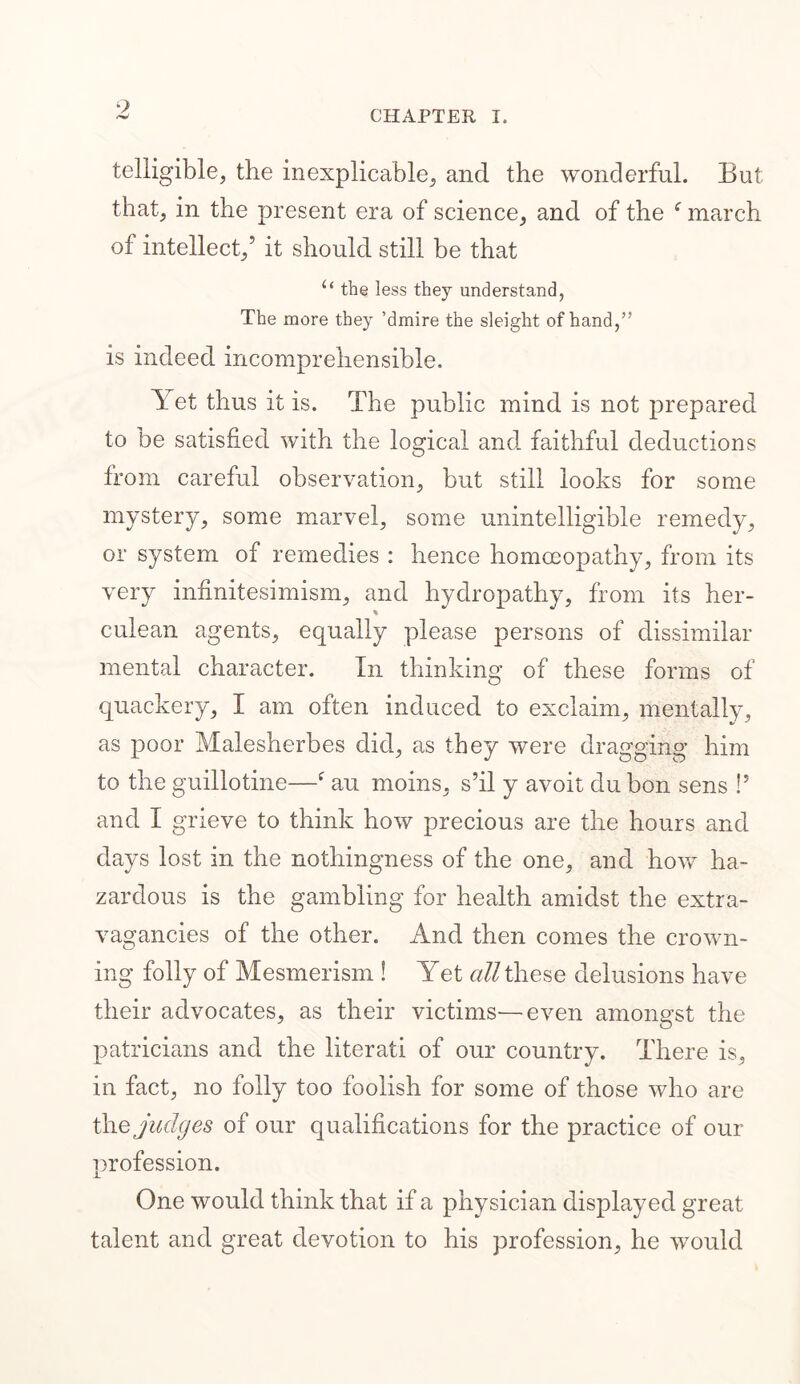 9 CHAPTER I. telligible, the inexplicable, and the wonderful. But that, in the present era of science, and of the f march of intellect,’ it should still be that u the less they understand, The more they ’dmire the sleight of hand,” is indeed incomprehensible. Yet thus it is. The public mind is not prepared to be satisfied with the logical and faithful deductions from careful observation, but still looks for some mystery, some marvel, some unintelligible remedy, or system of remedies : hence homoeopathy, from its very infinitesimism, and hydropathy, from its her- culean agents, equally please persons of dissimilar mental character. In thinking of these forms of quackery, I am often induced to exclaim, mentally, as poor Malesherbes did, as they were dragging him to the guillotine—f au moins, s’il y avoit du bon sens !’ and I grieve to think how precious are the hours and days lost in the nothingness of the one, and how ha- zardous is the gambling for health amidst the extra- vagancies of the other. And then comes the crown- ing folly of Mesmerism ! Yet all these delusions have their advocates, as their victims—even amongst the patricians and the literati of our country. There is, in fact, no folly too foolish for some of those who are thq judges of our qualifications for the practice of our profession. One would think that if a physician displayed great talent and great devotion to his profession, he would