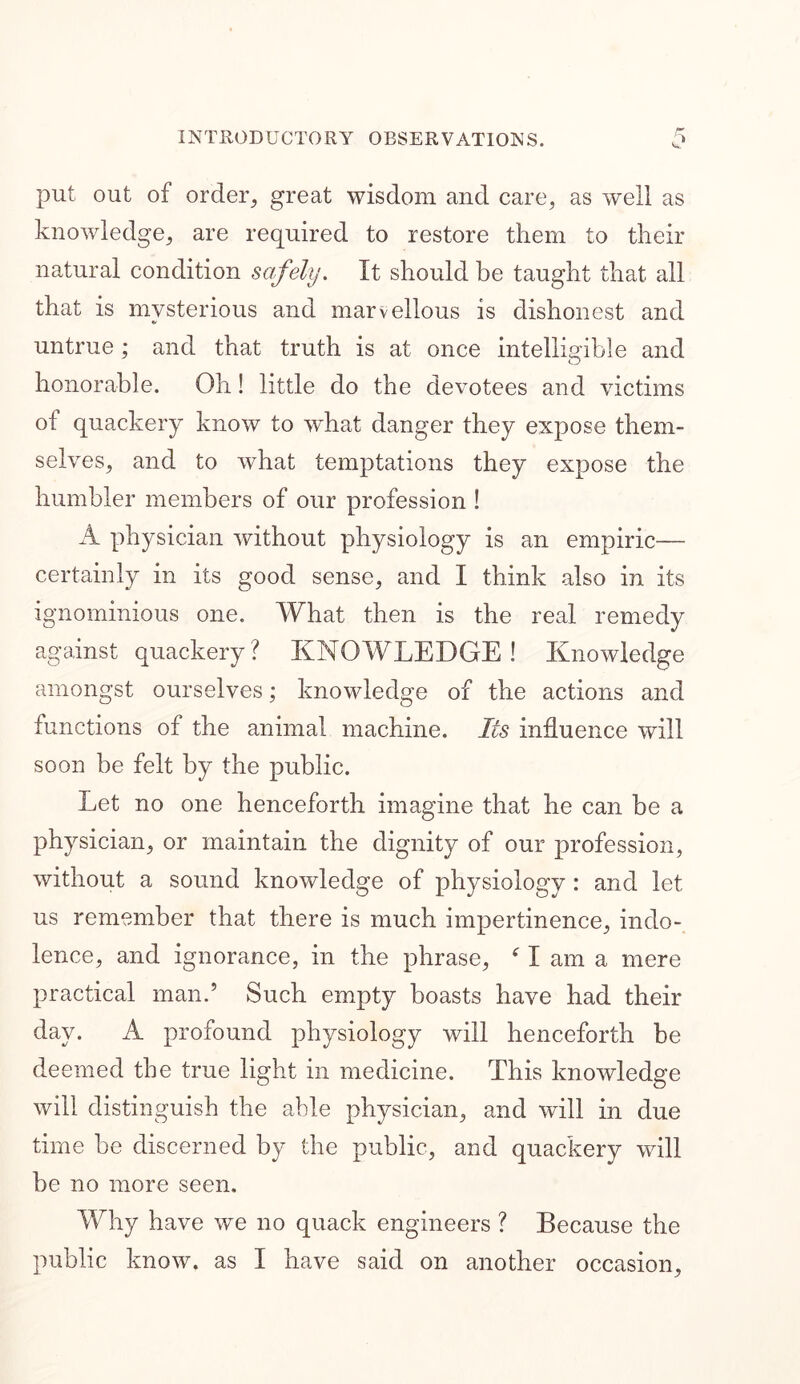 put out of order, great wisdom and care, as well as knowledge, are required to restore them to their natural condition safely. It should be taught that all that is mysterious and marvellous is dishonest and untrue; and that truth is at once intelligible and honorable. Oh! little do the devotees and victims of quackery know to what danger they expose them- selves, and to what temptations they expose the humbler members of our profession ! A physician without physiology is an empiric— certainly in its good sense, and I think also in its ignominious one. What then is the real remedy against quackery? KNOWLEDGE! Knowledge amongst ourselves; knowledge of the actions and functions of the animal machine. Its influence will soon be felt by the public. Let no one henceforth imagine that he can be a physician, or maintain the dignity of our profession, without a sound knowledge of physiology : and let us remember that there is much impertinence, indo- lence, and ignorance, in the phrase, ‘ I am a mere practical man.5 Such empty boasts have had their day. A profound physiology will henceforth be deemed the true light in medicine. This knowledge will distinguish the able physician, and will in due time be discerned by the public, and quackery will be no more seen. Why have we no quack engineers ? Because the public know, as I have said on another occasion.