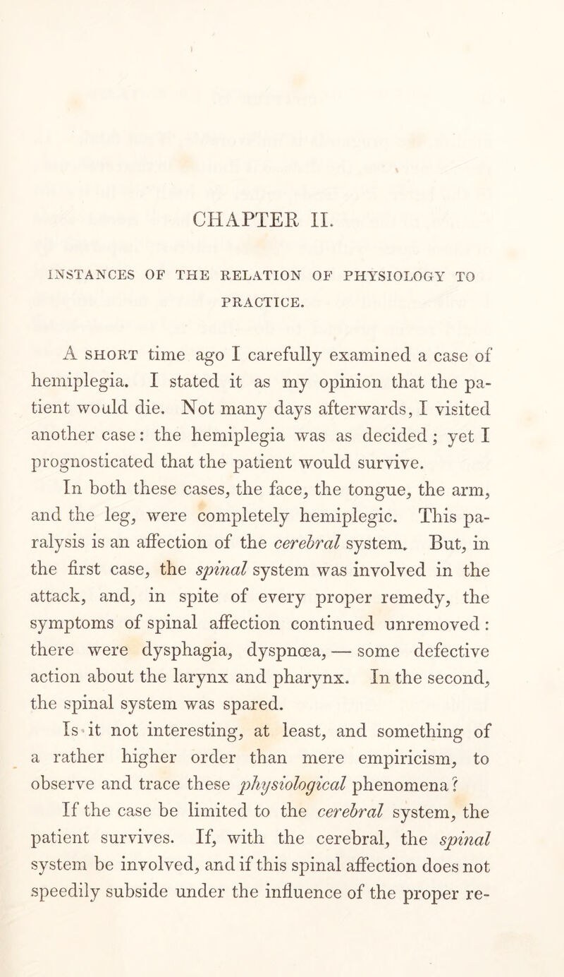 INSTANCES OF THE RELATION OF PHYSIOLOGY TO PRACTICE. A short time ago I carefully examined a case of hemiplegia. I stated it as my opinion that the pa- tient would die. Not many days afterwards, I visited another case: the hemiplegia was as decided; yet I prognosticated that the patient would survive. In both these cases, the face, the tongue, the arm, and the leg, were completely hemiplegic. This pa- ralysis is an affection of the cerebral system. But, in the first case, the spinal system was involved in the attack, and, in spite of every proper remedy, the symptoms of spinal affection continued unremoved : there were dysphagia, dyspnoea, — some defective action about the larynx and pharynx. In the second, the spinal system was spared. Is it not interesting, at least, and something of a rather higher order than mere empiricism, to observe and trace these phiysiological phenomena ? If the case be limited to the cerebral system, the patient survives. If, with the cerebral, the spinal system be involved, and if this spinal affection does not speedily subside under the influence of the proper re-