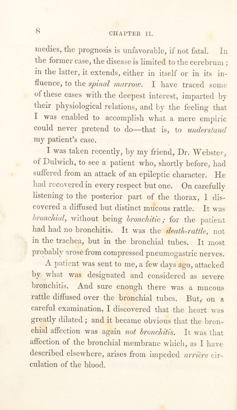 CHAPTER II. medies, the prognosis is unfavorable, if not fatal. In the former case, the disease is limited to the cerebrum ; in the latter, it extends, either in itself or in its in- fluence, to the spinal marrow. I have traced some of these cases with the deepest interest, imparted by their physiological relations, and by the feeling that I was enabled to accomplish what a mere empiric could never pretend to do—that is, to understand my patient’s case. I was taken recently, by my friend. Dr. Webster, of Dulwich, to see a patient who, shortly before, had suffered from an attack of an epileptic character. He had recovered in every respect but one. On carefully listening to the posterior part of the thorax, I dis- covered a diffused but distinct mucous rattle. It was bronchial, without being bronchitic; for the patient had had no bronchitis. It was the death-rattle, not in the trachea, but in the bronchial tubes. It most probably arose from compressed pneumogastric nerves. A patient was sent to me, a few days ago, attacked by what was designated and considered as severe bronchitis. And sure enough there was a mucous rattle diffused over the bronchial tubes. But, on a caieful examination, I discovered that the heart was greatly dilated ; and it became obvious that the bron- chial affection was again not bronchitis. It was that affection of the bronchial membrane which, as I have described elsewhere, arises from impeded arriere cir- culation of the blood.