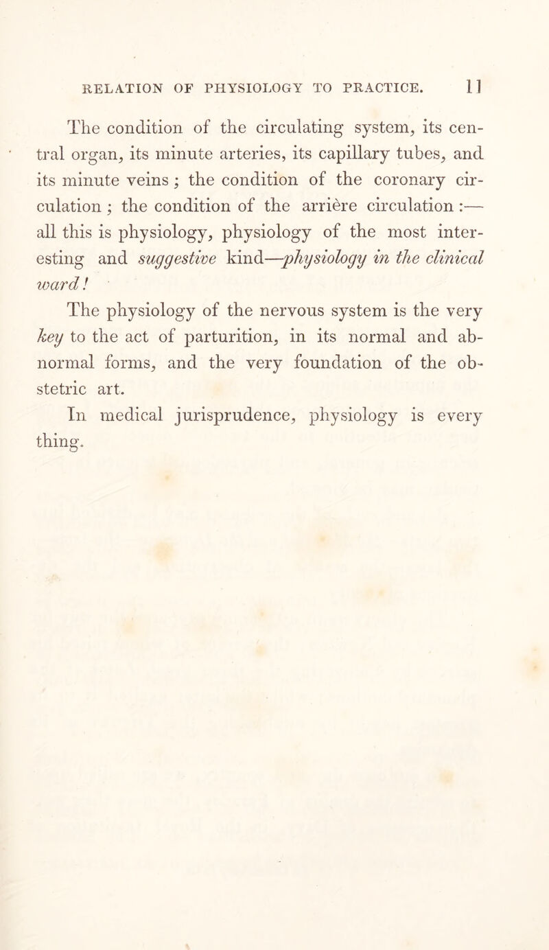 The condition of the circulating system, its cen- tral organ, its minute arteries, its capillary tubes, and its minute veins ; the condition of the coronary cir- culation ; the condition of the arriere circulation :— all this is physiology, physiology of the most inter- esting and suggestive kind—physiology in the clinical ward! The physiology of the nervous system is the very key to the act of parturition, in its normal and ab- normal forms, and the very foundation of the ob- stetric art. In medical jurisprudence, physiology is every thing.