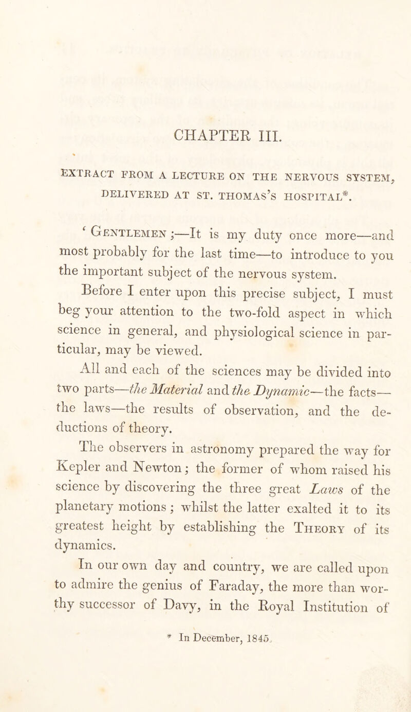 extract from a lecture on the nervous system, DELIVERED AT ST. THOMAS’S HOSPITAL*. f Gentlemen ;—It is my duty once more—and most probably for tbe last time—to introduce to you the important subject of the nervous system. Before I enter upon this precise subject, I must beg your attention to the two-fold aspect in which science in general, and physiological science in par- ticular, may be viewed. All and each of the sciences may be divided into two parts—the Material and the. Dynamic—the facts— the laws—the results of observation, and the de- ductions of theory. The observers in astronomy prepared the way for Kepler and Newton; the former of whom raised his science by discovering the three great Laws of the planetary motions ; whilst the latter exalted it to its greatest height by establishing the Theory of its dynamics. In our own day and country, we are called upon to admire the genius of Faraday, the more than wor- thy successor of Davy, in the Royal Institution of In December, 1845,