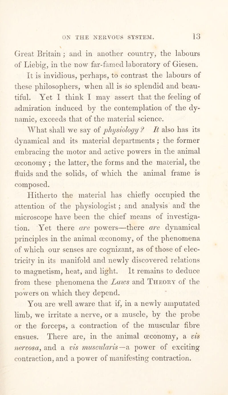 Great Britain ; and in another country, the labours of Liebig, in the now far-famed laboratory of Giesen. It is invidious, perhaps, to contrast the labours of these philosophers, when all is so splendid and beau- tiful. Yet I think I may assert that the feeling of admiration induced by the contemplation of the dy- namic, exceeds that of the material science. What shall we say of physiology ? It also has its dynamical and its material departments; the former embracing the motor and active powers in the animal (Economy ; the latter, the forms and the material, the fluids and the solids, of which the animal frame is composed. Hitherto the material has chiefly occupied the attention of the physiologist; and analysis and the microscope have been the chief means of investiga- tion. Yet there are powers—there are dynamical principles in the animal oeconomy, of the phenomena of which our senses are cognizant, as of those of elec- tricity in its manifold and newly discovered relations to magnetism, heat, and light. It remains to deduce from these phenomena the Laws and Theory of the powers on which they depend. You are well aware that if, in a newly amputated limb, we irritate a nerve, or a muscle, by the probe or the forceps, a contraction of the muscular fibre ensues. There are, in the animal oeconomy, a vis nervosa, and a vis muscularis —a power of exciting contraction, and a power of manifesting contraction.