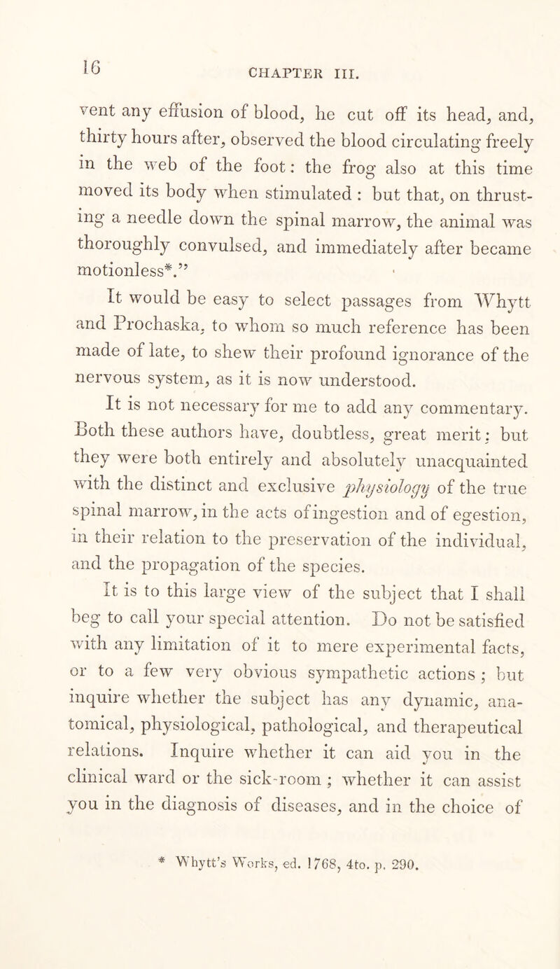 CHAPTER III. vent any effusion of blood, he cut off its head, and, thirty hours after, observed the blood circulating freely in the web of the foot: the frog also at this time moved its body when stimulated : but that, on thrust- ing a needle down the spinal marrow, the animal was thoroughly convulsed, and immediately after became motionless*.5’ It would be easy to select passages from Whytt and Prochaska, to whom so much reference has been made of late, to shew their profound ignorance of the nervous system, as it is now understood. It is not necessary for me to add any commentary. -Both these authors have, doubtless, great merit: but they were both entirely and absolutely unacquainted with the distinct and exclusive physiology of the true spinal marrow, in the acts of ingestion and of egestion, in their relation to the preservation of the individual, and the propagation of the species. It is to this large view of the subject that I shall beg to call your special attention. Do not be satisfied with any limitation of it to mere experimental facts, or to a few very obvious sympathetic actions ; but inquire whether the subject has any dynamic, ana- tomical, physiological, pathological, and therapeutical relations. Inquire whether it can aid you in the clinical ward or the sick room ; whether it can assist you in the diagnosis of diseases, and in the choice of * Whytt’s Works, ed. 1768, 4to. p. 290.