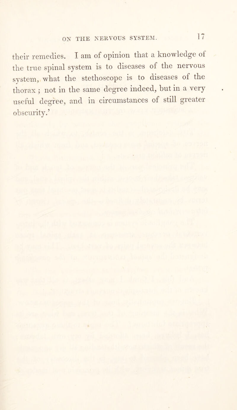 their remedies. I am of opinion that a knowledge of the true spinal system is to diseases of the nervous system, what the stethoscope is to diseases of the thorax ; not in the same degree indeed, but in a very useful degree, and in circumstances of stdl greater obscurity.’