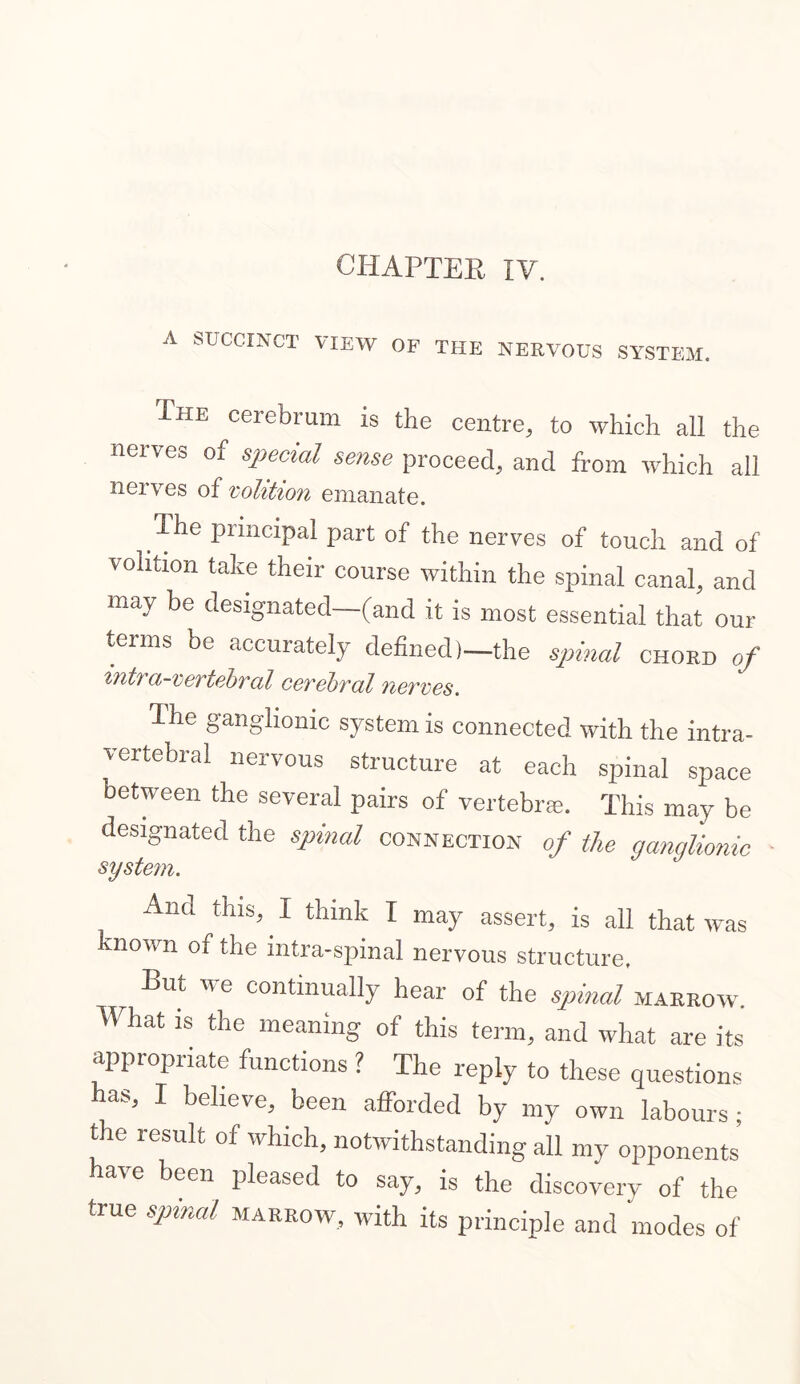 A SUCCINCT VIEW OF THE NERVOUS SYSTEM. The cerebrum is the centre, to which all the nerves of special sense proceed, and from which all nerves of volition emanate. The principal part of the nerves of touch and of volition take their course within the spinal canal, and may be designated—(and it is most essential that our terms be accurately defined)—the spinal chord of intra-vertebral cerebral nerves. The ganglionic system is connected with the intra- vertebral nervous structure at each spinal space between the several pairs of vertebrae. This may be designated the spinal connection of the ganglionic system. Ana this,. I think I may assert, is all that wtis known of the intra-spinal nervous structure. Rut we continually hear of the spinal marrow. What is the meaning of this term, and what are its appropriate functions ? The reply to these questions has, I believe, been afforded by my own labours ; the lesult of which, notwithstanding all my opponents a\e been pleased to say, is the discovery of the true spinal marrow, with its principle and modes of