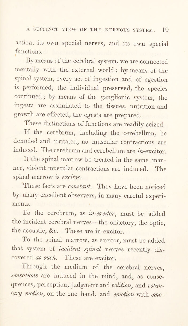 action, its own special nerves, and its own special functions. By means of the cerebral system, we are connected mentally with the external world; by means of the spinal system, every act of ingestion and of egestion is performed, the individual preserved, the species continued; by means of the ganglionic system, the ingesta are assimilated to the tissues, nutrition and growth are effected, the egesta are prepared. These distinctions of functions are readily seized. If the cerebrum, including the cerebellum, be denuded and irritated, no muscular contractions are induced. The cerebrum and cerebellum are f^-excitor. If the spinal marrow be treated in the same man- ner, violent muscular contractions are induced. The spinal marrow is excitor. These facts are constant. They have been noticed by many excellent observers, in many careful experi- ments. To the cerebrum, as in~excitor, must be added the incident cerebral nerves—the olfactory, the optic, the acoustic, &c. These are in-excitor. To the spinal marrow, as excitor, must be added that system of incident spinal nerves recently dis- covered as such. These are excitor. Through the medium of the cerebral nerves, sensations are induced in the mind, and, as conse- quences, perception, judgment and volition, and volun- tary motion, on the one hand, and emotion with erno-