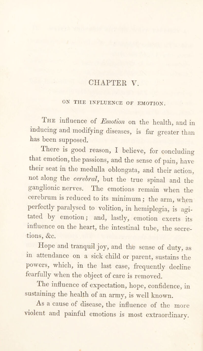 ON THE INFLUENCE OF EMOTION. The influence of Emotion on the health, and in inducing and modifying diseases, is far greater than has been supposed. Theie is good reason, I believe, for concluding that emotion, the passions, and the sense of pain, have their seat in the medulla oblongata, and their action, not along the cerebral, but the true spinal and the ganglionic nerves. The emotions remain when the cerebrum is i educed to its minimum j the arm, when perfectly paralysed to volition, in hemiplegia, is agi- tated by emotion; and, lastly, emotion exerts its influence on the heart, the intestinal tube, the secre- tions, &c. Hope and tranquil joy, and the sense of duty, as in attendance on a sick child or parent, sustains the powers, which, in the last case, frequently decline fearfully when the object of care is removed. The influence of expectation, hope, confidence, in sustaining the health of an army, is well known. As a cause of disease, the influence of the more violent and painful emotions is most extraordinary.