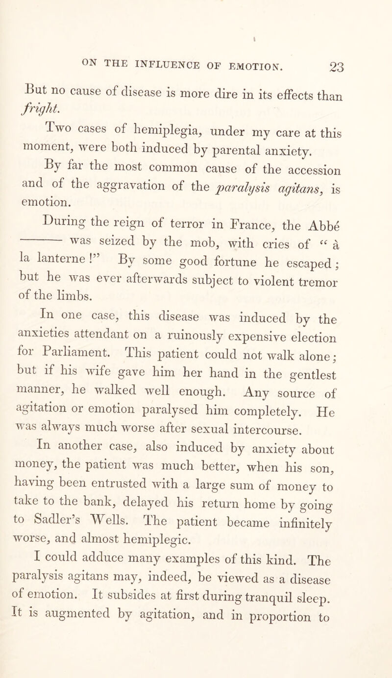 t ON THE INFLUENCE OF EMOTION. 23 Lut no cause of disease is more dire in its effects than fright. Lwo cases of hemiplegia, under my care at this moment, were both induced by parental anxiety. By far the most common cause of the accession and of the aggravation of the paralysis agitans, is emotion. During the reign of terror in France, the Abbe was seized by the mob, with cries of a la lanterne!” By some good fortune he escaped; but he was ever afterwards subject to violent tremor of the limbs. In one case, this disease was induced by the anxieties attendant on a ruinously expensive election foi Parliament. This patient could not walk alone; but if his wife gave him her hand in the gentlest manner, he walked well enough. Any source of agitation or emotion paralysed him completely. He was always much worse after sexual intercourse. In another case, also induced by anxiety about money, the patient was much better, when his son, having been entrusted with a large sum of money to take to the bank, delayed his return home by going’ to Sadler’s Wells. The patient became infinitely worse, and almost hemiplegic. I could adduce many examples of this kind. The paralysis agitans may, indeed, be viewed as a disease of emotion. It subsides at first during tranquil sleep. It is augmented by agitation, and in proportion to