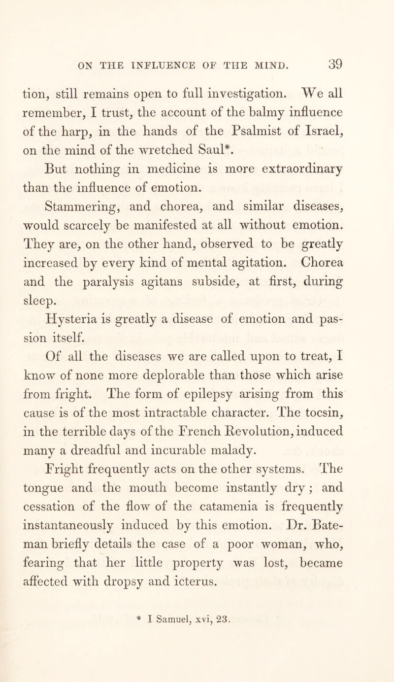 tion, still remains open to full investigation. We all remember, I trust, the account of the balmy influence of the harp, in the hands of the Psalmist of Israel, on the mind of the wretched Saul*. But nothing in medicine is more extraordinary than the influence of emotion. Stammering, and chorea, and similar diseases, would scarcely be manifested at all without emotion. They are, on the other hand, observed to be greatly increased by every kind of mental agitation. Chorea and the paralysis agitans subside, at first, during sleep. Hysteria is greatly a disease of emotion and pas- sion itself. Of all the diseases we are called upon to treat, I know of none more deplorable than those which arise from fright. The form of epilepsy arising from this cause is of the most intractable character. The tocsin, in the terrible days of the French Revolution, induced many a dreadful and incurable malady. Fright frequently acts on the other systems. The tongue and the mouth become instantly dry; and cessation of the flow of the catamenia is frequently instantaneously induced by this emotion. Dr. Bate- man briefly details the case of a poor woman, who, fearing that her little property was lost, became affected with dropsy and icterus. * I Samuel, xvi, 23.