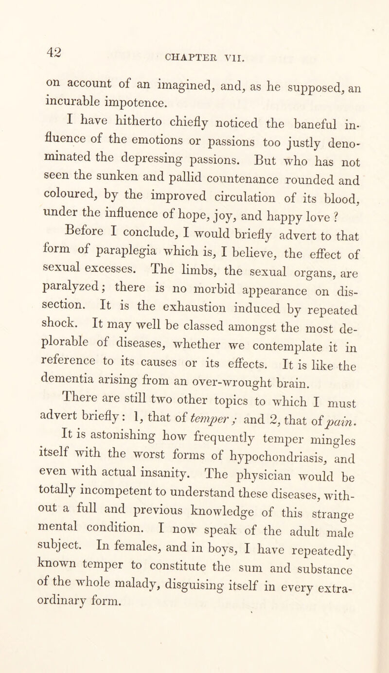 CHAPTER VII. on account of an imagined, and, as he supposed, an incurable impotence. I have hitherto chiefly noticed the baneful in- fluence of the emotions or passions too justly deno- minated the depressing passions. But who has not seen the sunken and pallid countenance rounded and coloured, by the improved circulation of its blood, undei the influence of hope, joy, and happy love ? Before I conclude, I would briefly advert to that form of paraplegia which is, I believe, the effect of sexual excesses. The limbs, the sexual organs, are paralyzed; there is no morbid appearance on dis- section. It is the exhaustion induced by repeated shock. It may well be classed amongst the most de- plorable of diseases, whether we contemplate it in reference to its causes or its effects. It is like the dementia arising from an over-wrought brain. There are still two other topics to which I must advert briefly: 1, that of temper; and 2, that of pain. It is astonishing how frequently temper mingles itself with the worst forms of hypochondriasis, and even with actual insanity. The physician would be totally incompetent to understand these diseases, with- out a full and previous knowledge of this strange mental condition. I now speak of the adult male subject. In females, and in boys, I have repeatedly known temper to constitute the sum and substance of the whole malady, disguising itself in every extra- ordinary form.