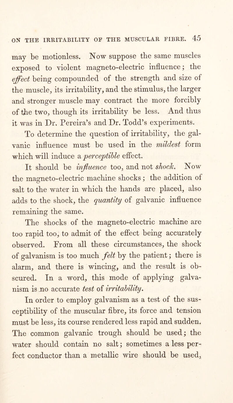 may be motionless. Now suppose the same muscles exposed to violent magneto-electric influence; the effect being compounded of the strength and size of the muscle, its irritability, and the stimulus, the larger and stronger muscle may contract the more forcibly of the two, though its irritability be less. And thus it was in Dr. Pereira’s and Dr. Todd’s experiments. To determine the question of irritability, the gal- vanic influence must be used in the mildest form which will induce a perceptible effect. It should be influence too, and not shock. Now the magneto-electric machine shocks; the addition ol salt to the water in which the hands are placed, also adds to the shock, the quantity of galvanic influence remaining the same. The shocks of the magneto-electric machine are too rapid too, to admit of the effect being accurately observed. From all these circumstances, the shock of galvanism is too much felt by the patient; there is alarm, and there is wincing, and the result is ob- scured. In a word, this mode of applying galva- nism is mo accurate test of irritability. In order to employ galvanism as a test of the sus- ceptibility of the muscular fibre, its force and tension must be less, its course rendered less rapid and sudden. The common galvanic trough should be used; the water should contain no salt; sometimes a less per- fect conductor than a metallic wire should be used.