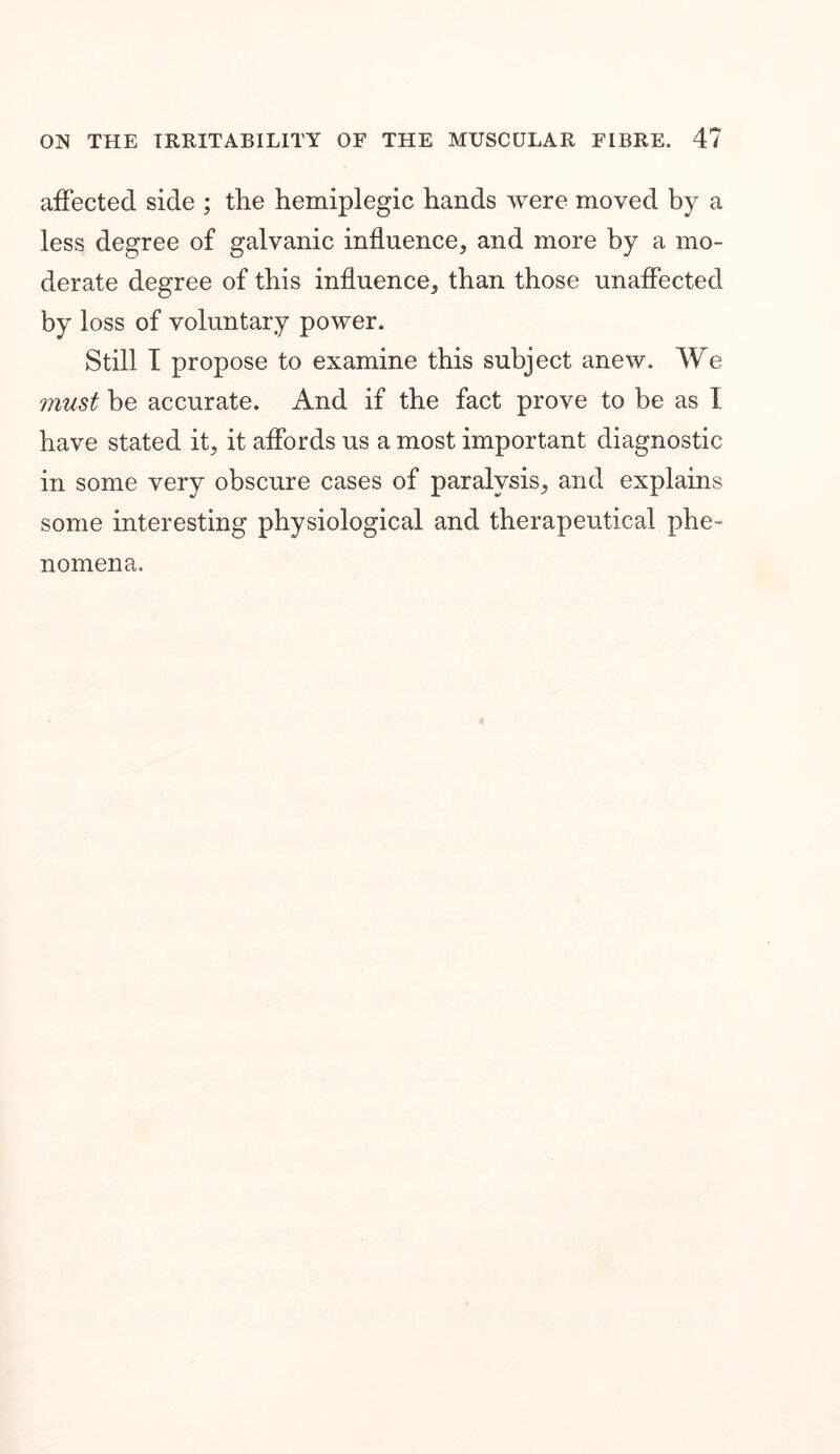 affected side ; the hemiplegic hands were moved by a less degree of galvanic influence, and more by a mo- derate degree of this influence, than those unaffected by loss of voluntary power. Still I propose to examine this subject anew. We must be accurate. And if the fact prove to be as I have stated it, it affords us a most important diagnostic in some very obscure cases of paralysis, and explains some interesting physiological and therapeutical phe- nomena.