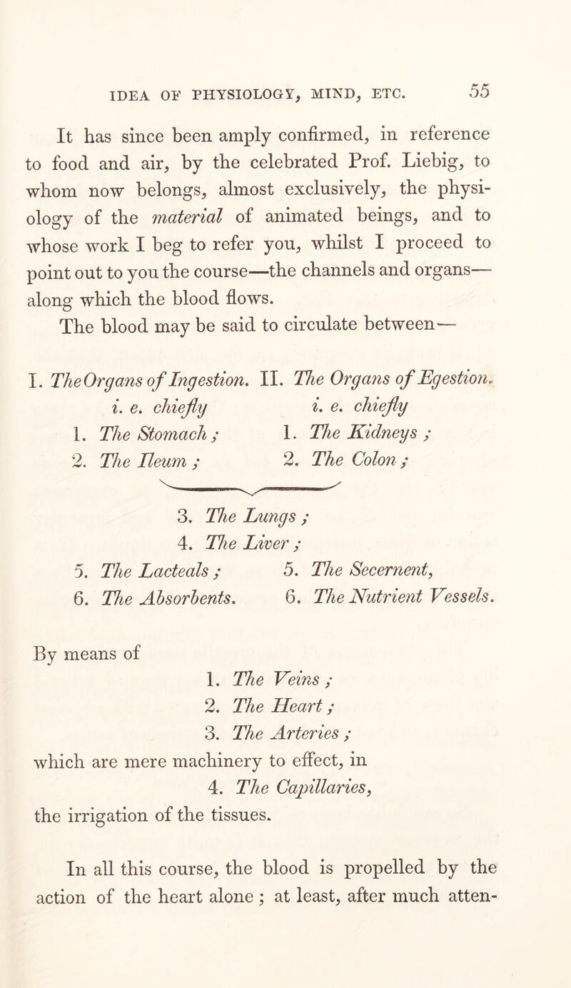 It has since been amply confirmed, in reference to food and air, by the celebrated Prof. Liebig, to whom now belongs, almost exclusively, the physi- ology of the material of animated beings, and to whose work I beg to refer you, whilst I proceed to point out to you the course—the channels and organs— along which the blood flows. The blood may be said to circulate between— I. The Organs of Ingestion. II. The Organs of Eg estion. i. e. chiefly i. e. chiefly 1. The Stomach ; 1. The Kidneys ; 2. The Ileum ; 2. The Colon ; 3. The Kings ; 4. The Liver ; 5. The Lacteals ; 5. The Secernent, 6. The Absorbents. 6. The Nutrient Vessels. By means of 1. The Veins ; 2. The Heart; 3. The Arteries ; which are mere machinery to effect, in 4. The Capillaries, the irrigation of the tissues. In all this course, the blood is propelled by the action of the heart alone ; at least, after much atten-