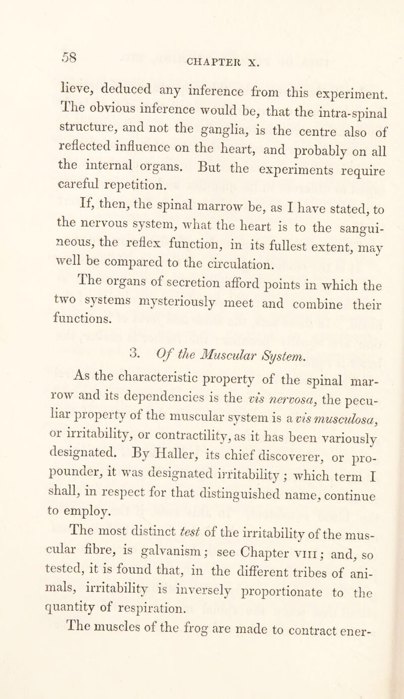 CHAPTER X. lieve, deduced any inference from this experiment. The obvious inference would be, that the intra-spinal structuie, and not the ganglia, is the centre also of reflected influence on the heart, and probably on all the internal oigans. But the experiments require careful repetition. If, then, the spinal marrow be, as I have stated, to the nervous system, what the heart is to the sangui- neous, the reflex function, in its fullest extent, may well be compared to the circulation. The oigans of secretion afford points in which the two systems mysteriously meet and combine their functions. 3. Of the Muscular System. As the characteristic property of the spinal mar- row and its dependencies is the vis nervosa, the pecu- liar property of the muscular system is a vis musculosa, 01 imtability, or contractility, as it has been variously designated. By Haller, its chief discoverer, or pro- pounder, it was designated irritability ; which term I shall, m lespect for that distinguished name, continue to employ. The most distinct test of the irritability of the mus- cular fibre, is galvanism; see Chapter viii; and, so tested, it is found that, in the different tribes of ani- mals, irritability is inversely proportionate to the quantity of respiration. The muscles of the frog are made to contract ener-