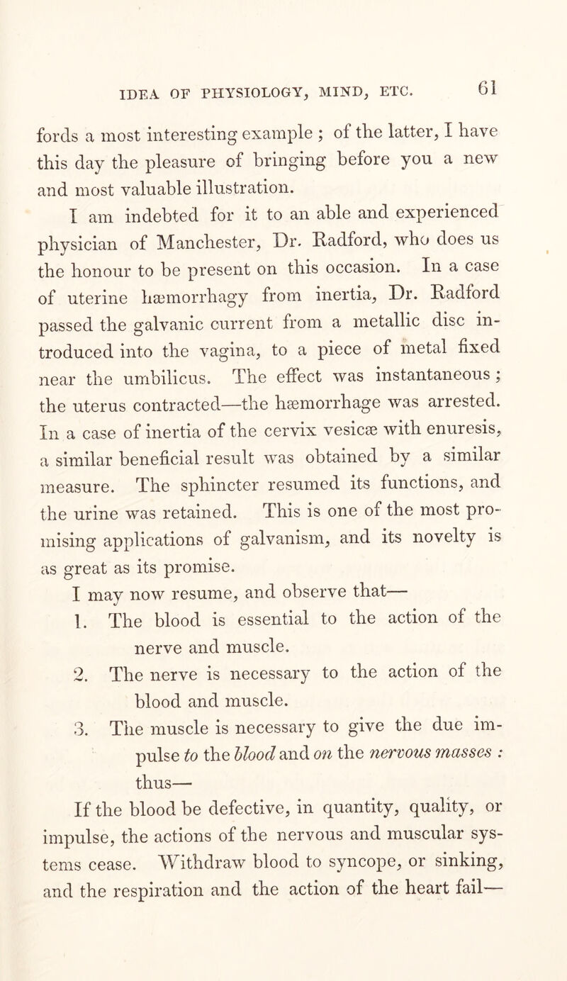 fords a most interesting example ; of the latter, I have this day the pleasure of bringing before you a new and most valuable illustration. I am indebted for it to an able and experienced physician of Manchester, Dr. Radford, who does us the honour to be present on this occasion. In a case of uterine hsemorrhagy from inertia, Dr. Radford passed the galvanic current from a metallic disc in- troduced into the vagina, to a piece of metal fixed near the umbilicus. The effect was instantaneous ; the uterus contracted—the haemorrhage was arrested. In a case of inertia of the cervix vesicae with enuresis, a similar beneficial result was obtained by a similar measure. The sphincter resumed its functions, and the urine was retained. This is one of the most pro- mising applications of galvanism, and its novelty is as great as its promise. I may now resume, and observe that— 1. The blood is essential to the action of the nerve and muscle. 2. The nerve is necessary to the action of the blood and muscle. 3. The muscle is necessary to give the due im- pulse to the blood and on the nervous masses : thus— If the blood be defective, in quantity, quality, or impulse, the actions of the nervous and muscular sys- tems cease. Withdraw blood to syncope, or sinking, and the respiration and the action of the heart fail—