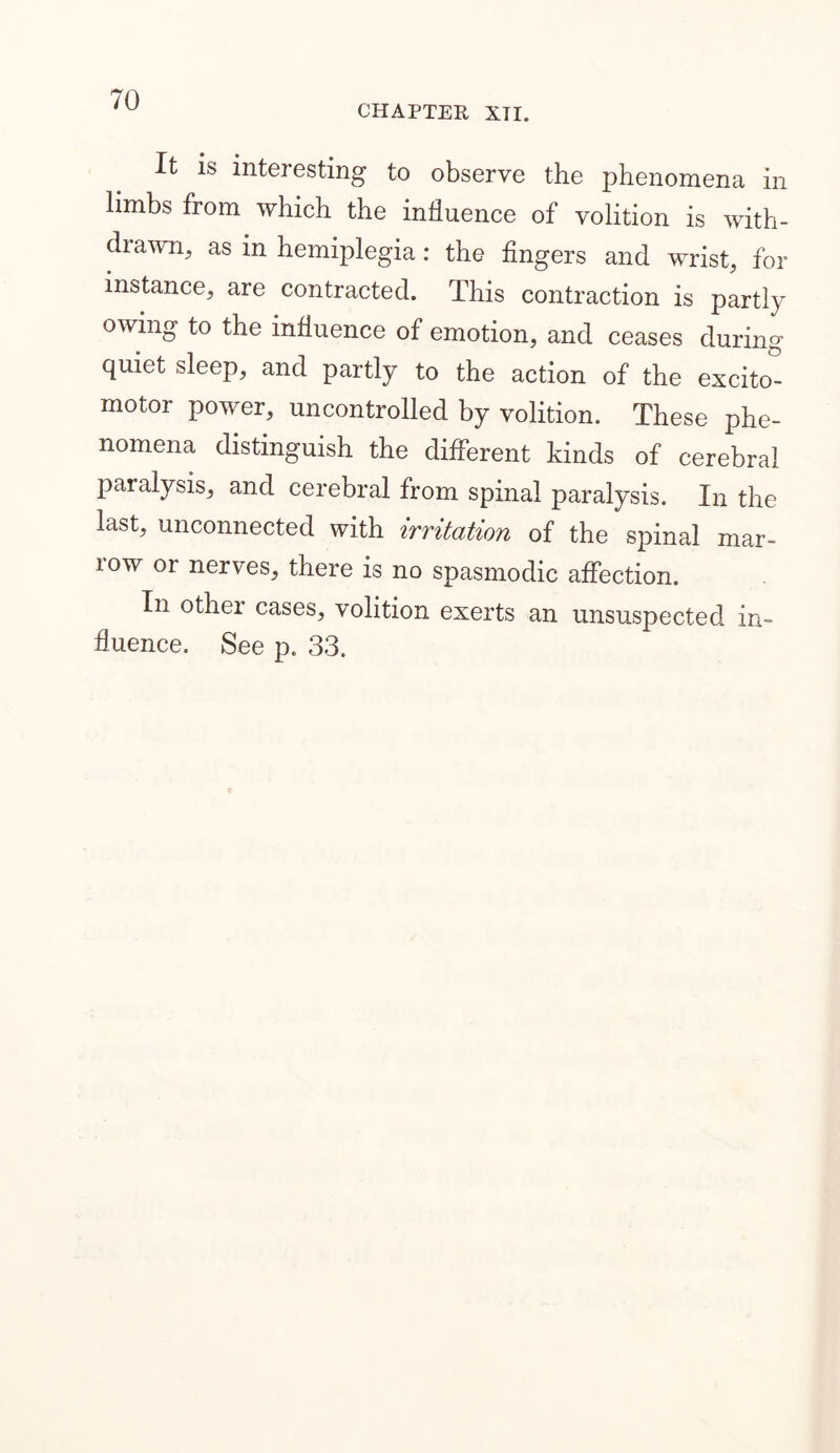 CHAPTER XII. It is interesting to observe the phenomena in limbs from which the influence of volition is with- drawn, as in hemiplegia: the fingers and wrist, for instance, are contracted. This contraction is partly owing to the influence of emotion, and ceases during quiet sleep, and partly to the action of the excito- motor power, uncontrolled by volition. These phe- nomena distinguish the different kinds of cerebral paralysis, and cerebral from spinal paralysis. In the last, unconnected with irritation of the spinal mar- row or nerves, there is no spasmodic affection. In other cases, volition exerts an unsuspected in- fluence. See p. 33.