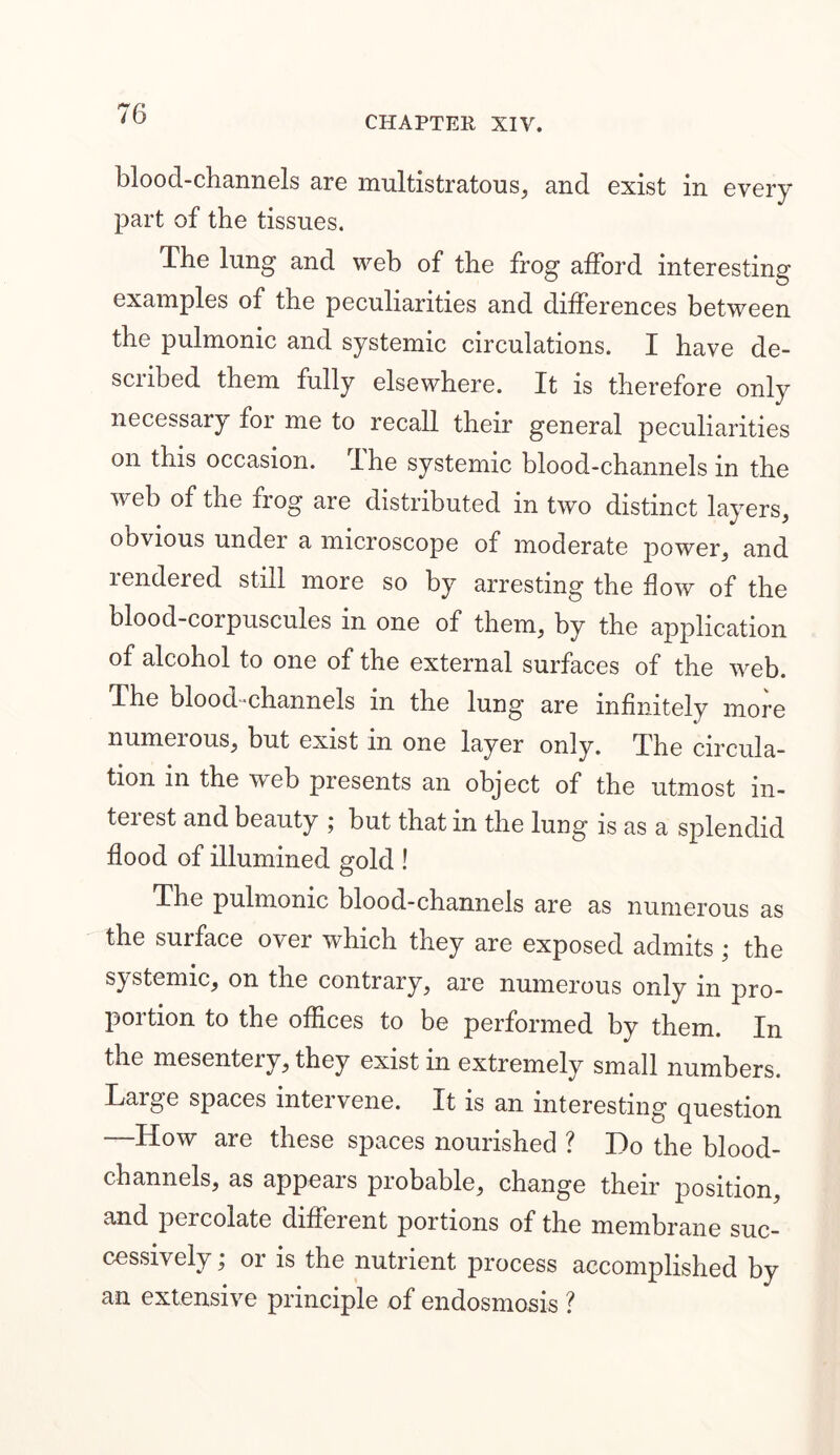 CHAPTER XIV. blood-channels are multistratous, and exist in every part of the tissues. d.he lung and web of the frog afford interesting examples of the peculiarities and differences between the pulmonic and systemic circulations. I have de- scribed them fully elsewhere. It is therefore only necessary for me to recall their general peculiarities on this occasion. I he systemic blood-channels in the web of the frog are distributed in two distinct layers, obvious under a microscope of moderate power, and rendered still more so by arresting the flow of the blood-corpuscules in one of them, by the application of alcohol to one of the external surfaces of the web. The blood-channels in the lung are infinitely more numerous, but exist m one layer only. The circula- tion in the web presents an object of the utmost in- teiest and beauty ; but that in the lung is as a splendid flood of illumined gold ! The pulmonic blood-channels are as numerous as the surface over which they are exposed admits • the systemic, on the contrary, are numerous only in pro- portion to the offices to be performed by them. In the mesentery, they exist in extremely small numbers. Large spaces intervene. It is an interesting question —How are these spaces nourished ? Do the blood- channels, as appears probable, change their position, and percolate different portions of the membrane suc- cessively ; or is the nutrient process accomplished by an extensive principle of endosmosis ?