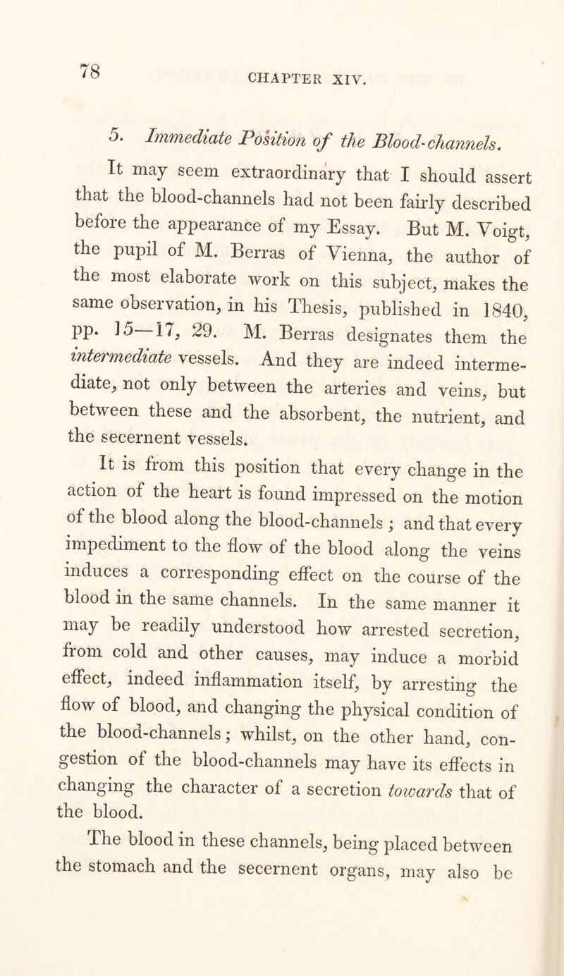 CHAPTER XIV. 5. Immediate Position of the Blood-channels* It may seem extraordinary that I should assert that the blood-channels had not been fairly described before the appearance of my Essay. But M. Voigt, the pupil of M. Berras of Vienna, the author of the most elaborate work on this subject, makes the same observation, in his Thesis, published in 1840, pp. 15—17, 29. M. Berras designates them the intermediate vessels. And they are indeed interme- diate, not only between the arteries and veins, but between these and the absorbent, the nutrient, and the secernent vessels. It is fiom this position that every change in the action of the heart is found impressed on the motion of the blood along the blood-channels ; and that every impediment to the flow of the blood along the veins induces a corresponding effect on the course of the blood in the same channels. In the same manner it may be leadily understood how arrested secretion, from cold and other causes, may induce a morbid effect, indeed inflammation itself, by arresting the flow of blood, and changing the physical condition of the blood-channels; whilst, on the other hand, con- gestion of the blood-channels may have its effects in changing the character of a secretion towards that of the blood. The blood in these channels, being placed between the stomach and the secernent organs, may also be