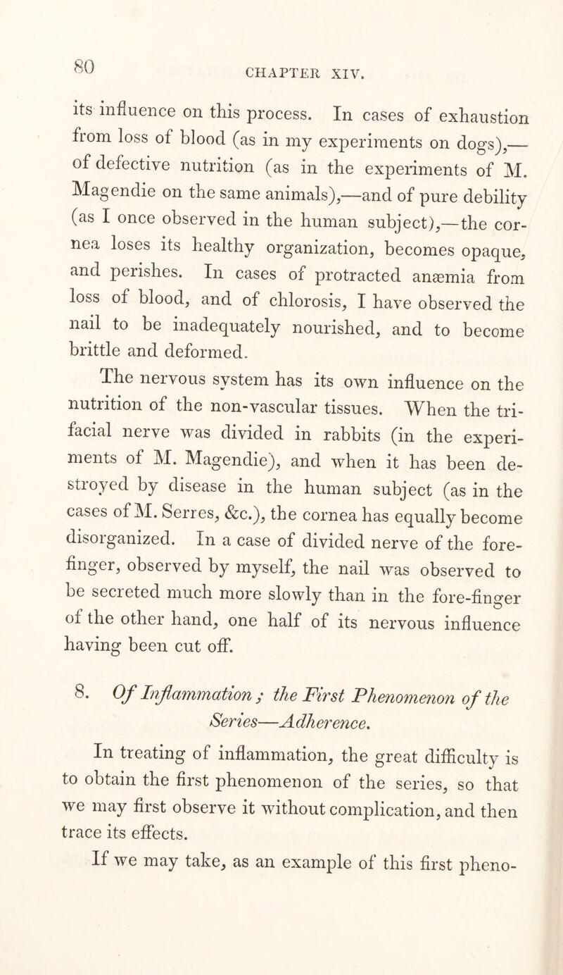 CHAPTER XIV. its influence on this process. In cases of exhaustion from loss of blood (as in my experiments on dogs),—- of defective nutrition (as in the experiments of M. Magendie on the same animals),—and of pure debility (as I once observed in the human subject),— the cor- nea loses its healthy organization, becomes opaque, and perishes. In cases of protracted anaemia from loss of blood, and of chlorosis, I have observed the nail to be inadequately nourished, and to become brittle and deformed. The nervous system has its own influence on the nutrition of the non-vascular tissues. When the tri- facial nerve was divided in rabbits (in the experi- ments of M. Magendie), and when it has been de- stroyed by disease in the human subject (as in the cases of M. Serres, &c.), the cornea has equally become disorganized. In a case of divided nerve of the fore- finger, observed by myself, the nail was observed to be secieted much more slowly than m the fore-finger of the other hand, one half of its nervous influence having been cut off. 8. Of Inflammation ; the First FJmiomenon of the Sen es—A dherence. In treating of inflammation, the great difficulty is to obtain the first phenomenon of the series, so that we may first observe it without complication, and then trace its effects. If we may take, as an example of this first pheno-