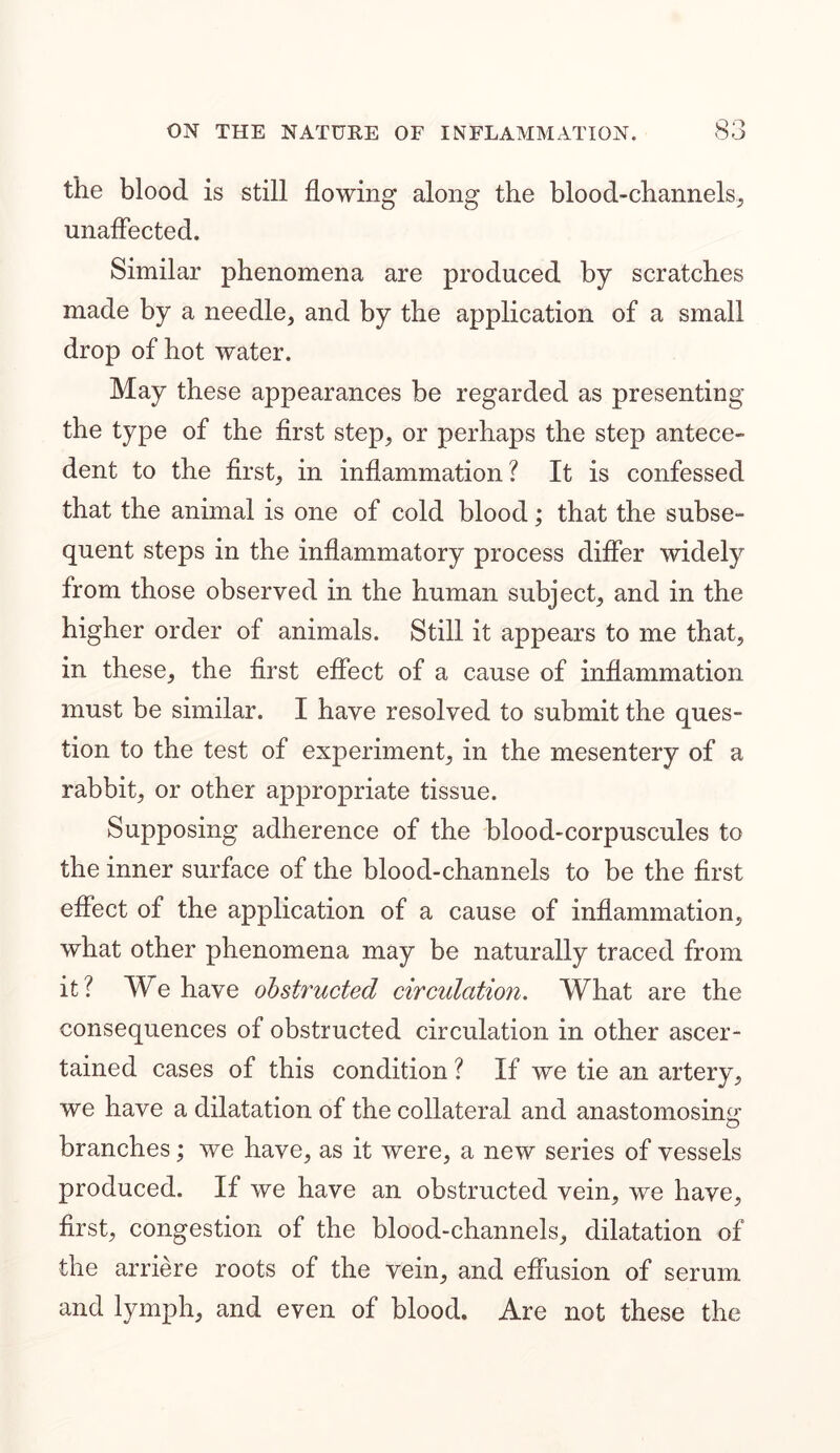 the blood is still flowing along the blood-channels, unaffected. Similar phenomena are produced by scratches made by a needle, and by the application of a small drop of hot water. May these appearances be regarded as presenting the type of the first step, or perhaps the step antece- dent to the first, in inflammation? It is confessed that the animal is one of cold blood; that the subse- quent steps in the inflammatory process differ widely from those observed in the human subject, and in the higher order of animals. Still it appears to me that, in these, the first effect of a cause of inflammation must be similar. I have resolved to submit the ques- tion to the test of experiment, in the mesentery of a rabbit, or other appropriate tissue. Supposing adherence of the blood-corpuscules to the inner surface of the blood-channels to be the first effect of the application of a cause of inflammation, what other phenomena may be naturally traced from it? We have obstructed circulation. What are the consequences of obstructed circulation in other ascer- tained cases of this condition ? If we tie an artery, we have a dilatation of the collateral and anastomosing branches; we have, as it were, a new series of vessels produced. If we have an obstructed vein, we have, first, congestion of the blood-channels, dilatation of the arriere roots of the vein, and effusion of serum and lymph, and even of blood. Are not these the