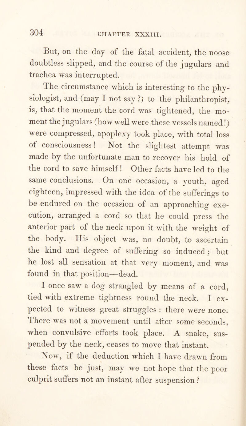 But, on the day of the fatal accident, the noose doubtless slipped, and the course of the jugulars and trachea was interrupted. The circumstance which is interesting to the phy- siologist, and (may I not say ?) to the philanthropist, is, that the moment the cord was tightened, the mo- ment the jugulars (how well were these vessels named!) were compressed, apoplexy took place, with total loss of consciousness! Not the slightest attempt was made by the unfortunate man to recover his hold of the cord to save himself! Other facts have led to the same conclusions. On one occasion, a youth, aged eighteen, impressed with the idea of the sufferings to be endured on the occasion of an approaching exe- cution, arranged a cord so that he could press the anterior part of the neck upon it with the weight of the body. His object was, no doubt, to ascertain the kind and degree of suffering so induced; but he lost all sensation at that very moment, and was found in that position—dead. I once saw a dog strangled by means of a cord, tied with extreme tightness round the neck. I ex- pected to witness great struggles : there were none. There was not a movement until after some seconds, when convulsive efforts took place. A snake, sus- pended by the neck, ceases to move that instant. Now, if the deduction which I have drawn from these facts be just, may we not hope that the poor culprit suffers not an instant after suspension ?