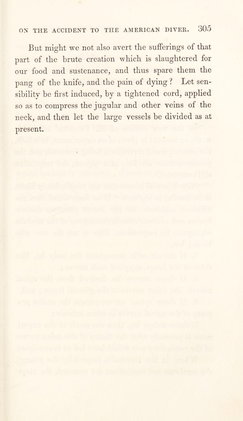 But might we not also avert the sufferings of that part of the brute creation which is slaughtered for our food and sustenance, and thus spare them the pang of the knife, and the pain of dying ? Let sen- sibility be first induced, by a tightened cord, applied so as to compress the jugular and other veins of the neck, and then let the large vessels be divided as at present.