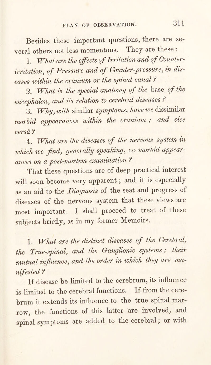 Besides these important questions, there are se- veral others not less momentous, .They are these i 1. What are the effects of Irritation and of Counter - irritation, of Pressure and of Counter-pressure, in dis- eases within the cranium or the spinal canal ? 2. What is the special anatomy of the base of the encephalon, and its relation to cerebral diseases ? 3. Why, with similar symptoms, have we dissimilar morbid appearances within the cranium ; and vice versa f 4. What are the diseases of the nervous system in which we find, generally speaking, no morbid appear- ances on a post-mortem examination f That these questions are of deep practical interest will soon become very apparent; and it is especially as an aid to the Diagnosis of the seat and progress of diseases of the nervous system that these views are most important. I shall proceed to treat of these subjects briefly, as in my former Memoirs. I. What are the distinct diseases of the Cerebral, the True-spinal, and the Ganglionic systems / their mutual influence, and the order in which they are ma- nifested ? If disease be limited to the cerebrum, its influence is limited to the cerebral functions. If from the cere- brum it extends its influence to the true spinal mar- row, the functions of this latter are involved, and spinal symptoms are added to the cerebral; or with