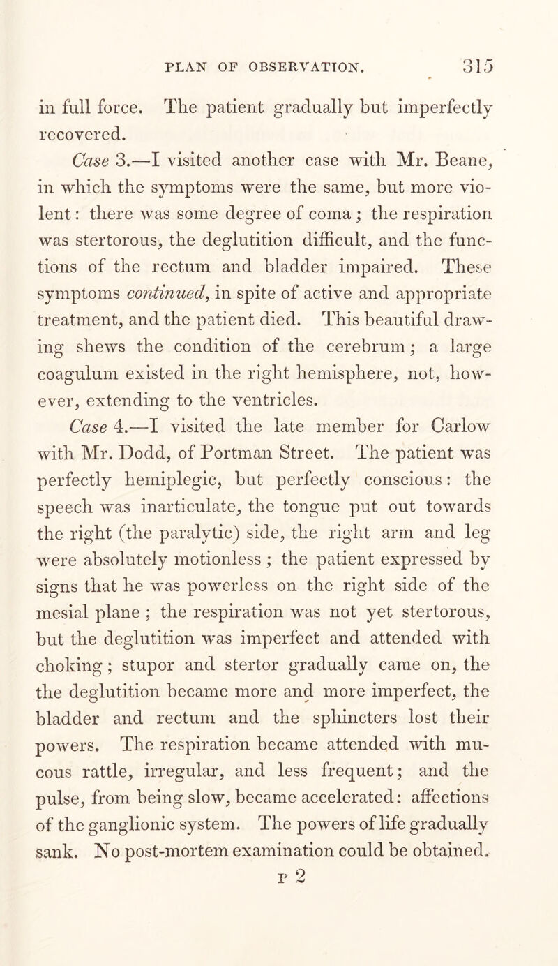 Q1 fT iii full force. The patient gradually but imperfectly recovered. Case 3.—I visited another case with Mr. Beane, in which the symptoms were the same, but more vio- lent : there was some degree of coma; the respiration was stertorous, the deglutition difficult, and the func- tions of the rectum and bladder impaired. These symptoms continued, in spite of active and appropriate treatment, and the patient died. This beautiful draw- ing shews the condition of the cerebrum; a large coagulum existed in the right hemisphere, not, how- ever, extending to the ventricles. Case 4.-—I visited the late member for Carlow with Mr. Dodd, of Portman Street. The patient was perfectly hemiplegic, but perfectly conscious: the speech was inarticulate, the tongue put out towards the right (the paralytic) side, the right arm and leg were absolutely motionless ; the patient expressed by signs that he was powerless on the right side of the mesial plane ; the respiration was not yet stertorous, but the deglutition was imperfect and attended with choking; stupor and stertor gradually came on, the the deglutition became more and more imperfect, the bladder and rectum and the sphincters lost their powers. The respiration became attended with mu- cous rattle, irregular, and less frequent; and the pulse, from being slow, became accelerated: affections of the ganglionic system. The powers of life gradually sank. No post-mortem examination could be obtained.