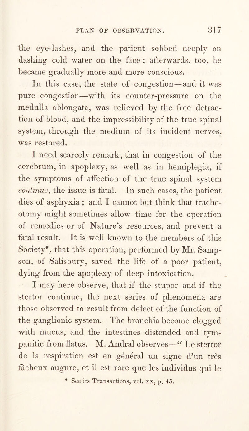 the eye-lashes, and the patient sobbed deeply on dashing cold water on the face ; afterwards, too, he became gradually more and more conscious. In this case, the state of congestion—and it was pure congestion—with its counter-pressure on the medulla oblongata, was relieved by the free detrac- tion of blood, and the impressibility of the true spinal system, through the medium of its incident nerves, was restored. I need scarcely remark, that in congestion of the cerebrum, in apoplexy, as well as in hemiplegia, if the symptoms of affection of the true spinal system continue, the issue is fatal. In such cases, the patient dies of asphyxia; and I cannot but think that trache- otomy might sometimes allow time for the operation of remedies or of Nature’s resources, and prevent a fatal result. It is well known to the members of this Society*, that this operation, performed by Mr. Samp- son, of Salisbury, saved the life of a poor patient, dying from the apoplexy of deep intoxication. I may here observe, that if the stupor and if the stertor continue, the next series of phenomena are those observed to result from defect of the function of the ganglionic system. The bronchia become clogged with mucus, and the intestines distended and tym- panitic from flatus. M. Andral observes—“ Le stertor de la respiration est en general un signe d’un tres facheux augure, et il est rare que les individus qui le * See its Transactions, vol. xx, p. 45.