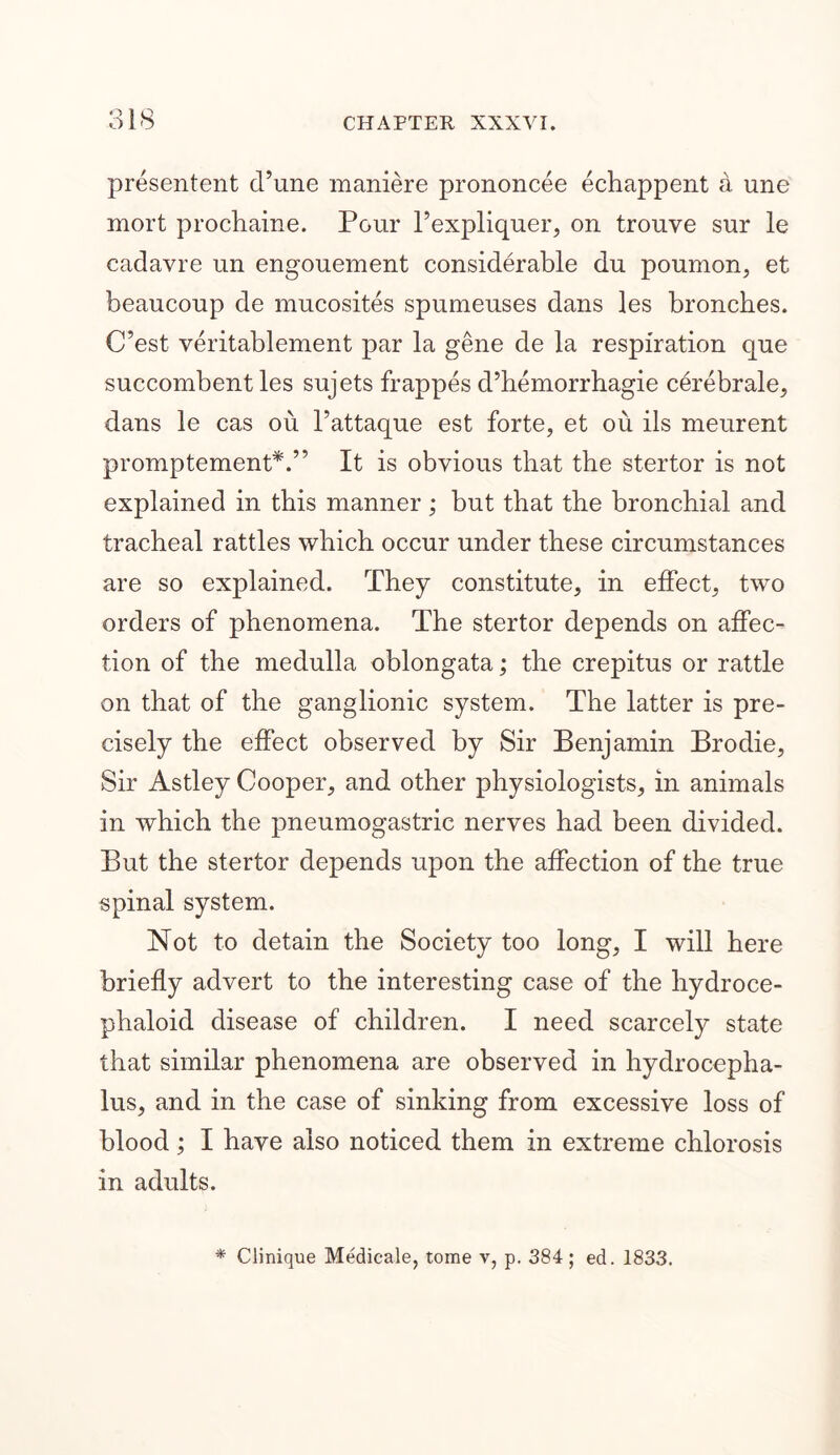 presentent cl’une maniere prononcee echappent a une mort prochaine. Pour l’expliquer, on trouve sur le cadavre un engouement considerable du poumon, et beaucoup de mucosites spumeuses dans les bronehes. C’est veritablement par la gene de la respiration que succombent les sujets frappes d’hemorrhagie cerebrale, dans le cas ou I’attaque est forte, et ou ils meurent promptement*.” It is obvious that the stertor is not explained in this manner; but that the bronchial and tracheal rattles which occur under these circumstances are so explained. They constitute, in effect, two orders of phenomena. The stertor depends on affec- tion of the medulla oblongata; the crepitus or rattle on that of the ganglionic system. The latter is pre- cisely the effect observed by Sir Benjamin Brodie, Sir Astley Cooper, and other physiologists, in animals in which the pneumogastric nerves had been divided. But the stertor depends upon the affection of the true spinal system. Not to detain the Society too long, I will here briefly advert to the interesting case of the hydroce- phaloid disease of children. I need scarcely state that similar phenomena are observed in hydrocepha- lus, and in the case of sinking from excessive loss of blood; I have also noticed them in extreme chlorosis in adults. * Clinique Medicale, tome v, p. 384 ; ed. 1833.