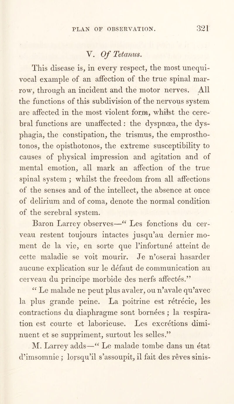 Y. Of Tetanus. This disease is, in every respect, the most unequi- vocal example of an affection of the true spinal mar- row, through an incident and the motor nerves. All the functions of this subdivision of the nervous system are affected in the most violent form, whilst the cere- bral functions are unaffected: the dyspnoea, the dys- phagia, the constipation, the trismus, the emprostho- tonos, the opisthotonos, the extreme susceptibility to causes of physical impression and agitation and of mental emotion, all mark an affection of the true spinal system ; whilst the freedom from all affections of the senses and of the intellect, the absence at once of delirium and of coma, denote the normal condition of the serebral system. Baron Larrey observes—“ Les fonctions du cer- veau restent toujours intactes jusqu’au dernier mo- ment de la vie, en sorte que l’infortune atteint de cette maladie se voit mourir. Je n’oserai hasarder aucune explication sur le defaut de communication au cerveau du principe morbide des nerfs affectes.” “ Le malade ne peut plus avaler, ou n’avale qu’avec la plus grande peine. La poitrine est retrecie, les contractions du diaphragme sont bornees ; la respira- tion est courte et laborieuse. Les excretions dimi- nuent et se suppriment, surtout les selles.” M. Larrey adds—“ Le malade tombe dans un etat d’imsomnie; lorsqu’il s’assoupit, il fait des reves sinis-