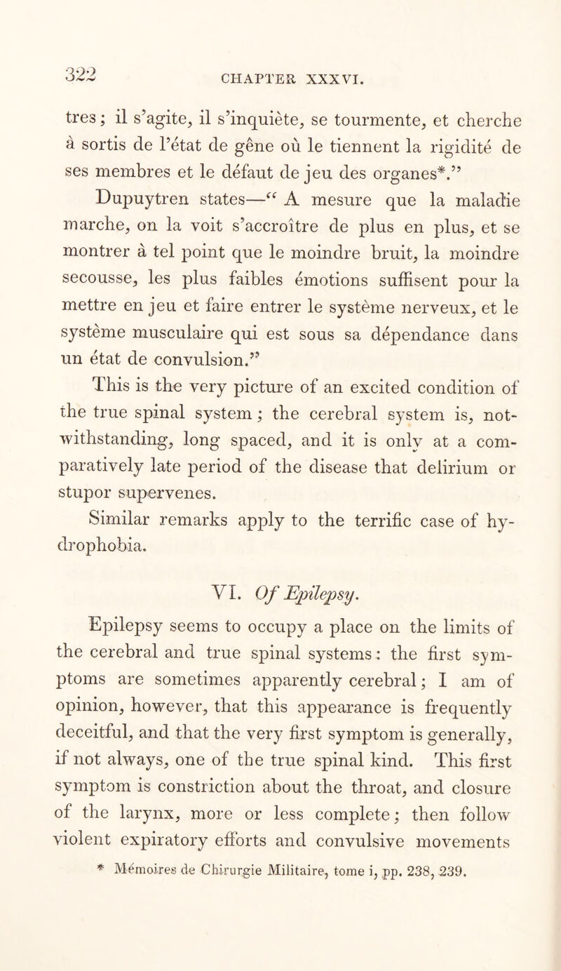 tres; il s’agite, il s’inquiete, se tourmente, et cherche a sortis de l’etat de gene ou le tiennent la rigidite de ses membres et le defaut de jeu des organes*.” Dupuytren states—“ A mesnre que la malad'ie marche, on la voit s’accroitre de plus en plus, et se montrer a tel point que le moindre bruit, la moindre secousse, les plus faibles emotions suffisent pour la mettre en jeu et faire entrer le systeme nerveux, et le systeme muscuiaire qui est sous sa dependance dans un etat de convulsion,?? This is the very picture of an excited condition of the true spinal system; the cerebral system is, not- withstanding, long spaced, and it is only at a com- paratively late period of the disease that delirium or stupor supervenes. Similar remarks apply to the terrific case of hy- drophobia. VI. Of Epilepsy. Epilepsy seems to occupy a place on the limits of the cerebral and true spinal systems.: the first sym- ptoms are sometimes apparently cerebral; I am of opinion, however, that this appearance is frequently deceitful, and that the very first symptom is generally, if not always, one of the true spinal kind. This first symptom is constriction about the throat, and closure of the larynx, more or less complete; then follow' violent expiratory efforts and convulsive movements * Memoires de Chirnrgie Militaire, tome i, pp. 238, 239.