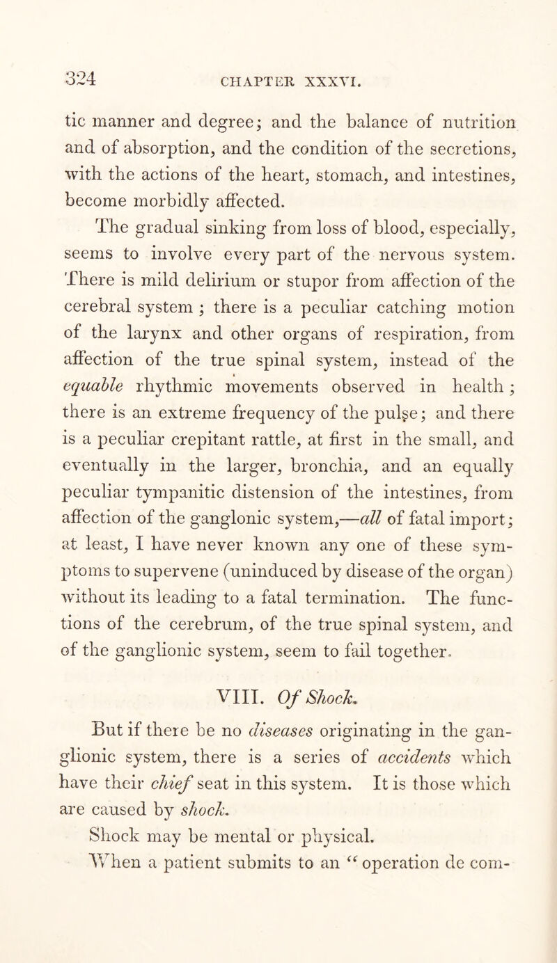 tic manner and degree; and the balance of nutrition and of absorption, and the condition of the secretions, with the actions of the heart, stomach, and intestines, become morbidly affected. The gradual sinking from loss of blood, especially, seems to involve every part of the nervous system. There is mild delirium or stupor from affection of the cerebral system ; there is a peculiar catching motion of the larynx and other organs of respiration, from affection of the true spinal system, instead of the equable rhythmic movements observed in health; there is an extreme frequency of the pulge; and there is a peculiar crepitant rattle, at first in the small, and eventually in the larger, bronchia, and an equally peculiar tympanitic distension of the intestines, from affection of the ganglonic system,—all of fatal import; at least, I have never known any one of these sym- ptoms to supervene (uninduced by disease of the organ) without its leading to a fatal termination. The func- tions of the cerebrum, of the true spinal system, and of the ganglionic system, seem to fail together. VIII. Of Shock. But if there be no diseases originating in the gan- glionic system, there is a series of accidents which have their chief seat in this system. It is those which are caused by shock. Shock may be mental or physical. When a patient submits to an “ operation de com-