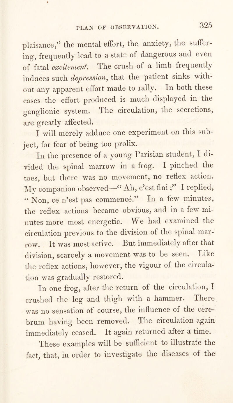 plaisance,” the mental effort, the anxiety, the suffer- ing, frequently lead to a state of dangerous and even of fatal excitement. The crush of a limb frequently induces such depvessio7ii that the patient sinks with- out any apparent effort made to rally. In both these cases the effort produced is much displayed in the p-annlionie system. The circulation, the secretions, O D ■/ are greatly affected. I will merely adduce one experiment on this sub- ject, for fear of being too prolix. In the presence of a young Parisian student, I di- vided the spinal marrow in a frog. I pinched the toes, but there was no movement, no reflex action. My companion observed—i( Ah, c’est finiI replied, et Non, ce n’est pas commence.” In a few minutes, the reflex actions became obvious, and in a few mi- nutes more most energetic. We had examined the circulation previous to the division of the spinal mar- row. It was most active. But immediately after that division, scarcely a movement was to be seen. Like the reflex actions, however, the vigour of the circula- tion was gradually restored. In one frog, after the return of the circulation, I crushed the leg and thigh with a hammer. There was no sensation of course, the influence of the cere- brum having been removed. The circulation again immediately ceased. It again returned after a time. These examples will be sufficient to illustrate the fact, that, in order to investigate the diseases of the