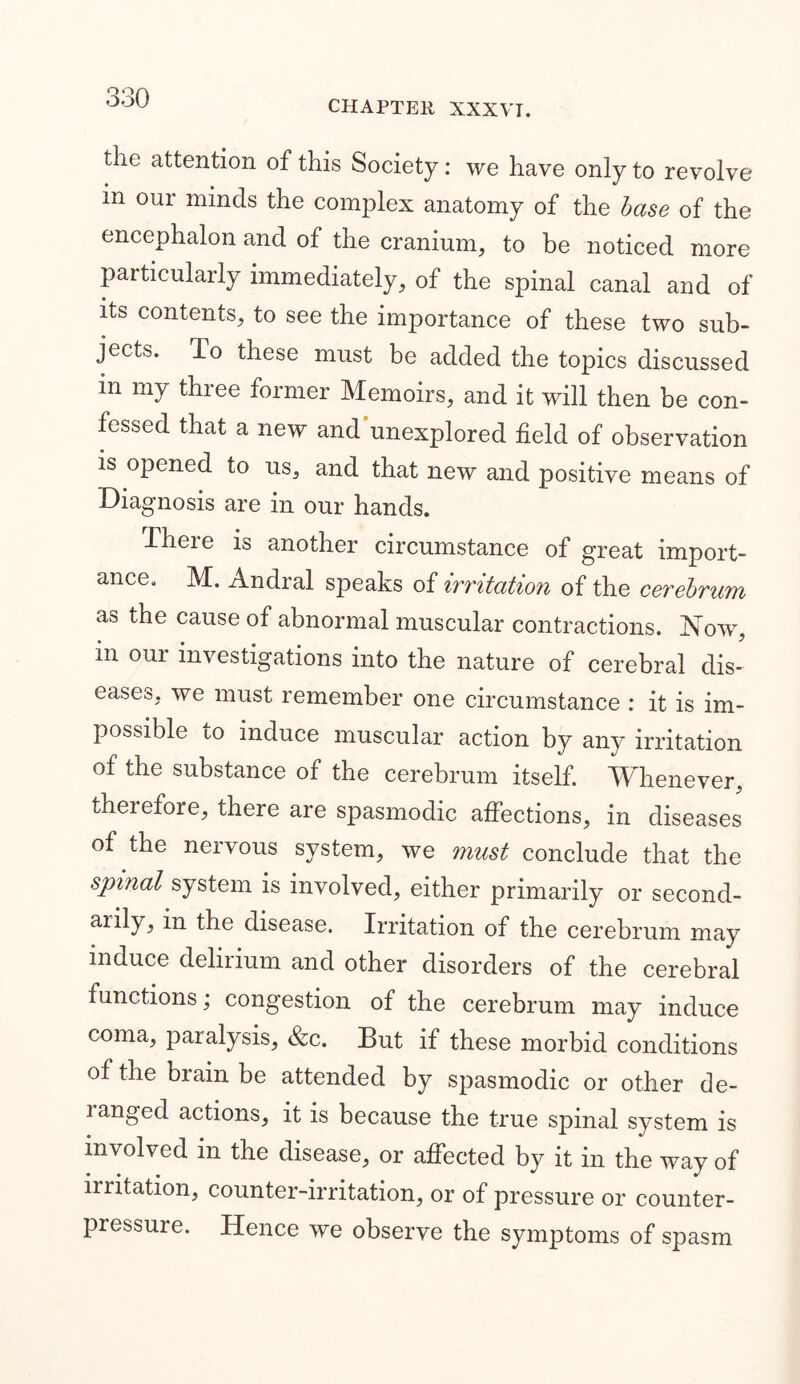 CHAPTER XXXVT. the attention of this Society: we have only to revolve m our minds the complex anatomy of the base of the encephalon and of the cranium, to be noticed more particularly immediately, of the spinal canal and of its contents, to see the importance of these two sub- jects. To these must be added the topics discussed in my three former Memoirs, and it will then be con- fessed that a new and unexplored field of observation is opened to us, and that new and positive means of Diagnosis are in our hands. There is another circumstance of great import- ance. M. Andral speaks of irritation of the cerebrum as the cause of abnormal muscular contractions. Now, m our investigations into the nature of cerebral dis- eases, we must remember one circumstance : it is im- possible to induce muscular action by any irritation of the substance of the cerebrum itself. Whenever, theiefore, there are spasmodic affections, in diseases of the nervous system, we must conclude that the spinal system is involved, either primarily or second- arily, in the disease. Irritation of the cerebrum may induce delirium and other disorders of the cerebral functions; congestion of the cerebrum may induce coma, paralysis, &c. But if these morbid conditions of the brain be attended by spasmodic or other de- ranged actions, it is because the true spinal system is involved in the disease, or affected by it in the way of iiritation, counter-irritation, or of pressure or counter- pressure. Hence we observe the symptoms of spasm