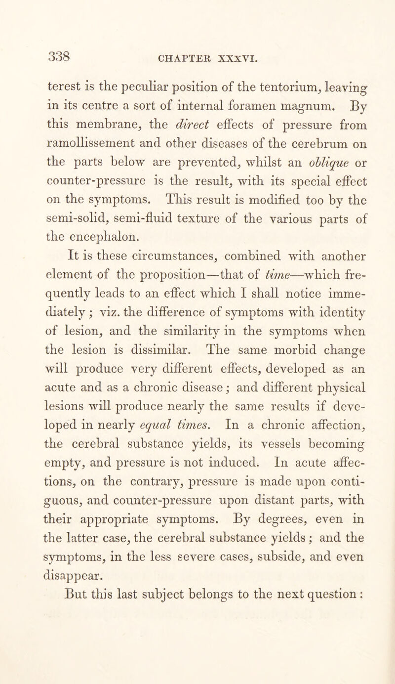 terest is the peculiar position of the tentorium, leaving in its centre a sort of internal foramen magnum. By this membrane, the direct effects of pressure from ramollissement and other diseases of the cerebrum on the parts below are prevented, whilst an oblique or counter-pressure is the result, with its special effect on the symptoms. This result is modified too by the semi-solid, semi-fluid texture of the various parts of the encephalon. It is these circumstances, combined with another element of the proposition—that of time—which fre- quently leads to an effect which I shall notice imme- diately ; viz. the difference of symptoms with identity of lesion, and the similarity in the symptoms when the lesion is dissimilar. The same morbid change will produce very different effects, developed as an acute and as a chronic disease; and different physical lesions will produce nearly the same results if deve- loped in nearly equcd times. In a chronic affection, the cerebral substance yields, its vessels becoming empty, and pressure is not induced. In acute affec- tions, on the contrary, pressure is made upon conti- guous, and counter-pressure upon distant parts, with their appropriate symptoms. By degrees, even in the latter case, the cerebral substance yields; and the symptoms, in the less severe cases, subside, and even disappear. But this last subject belongs to the next question :