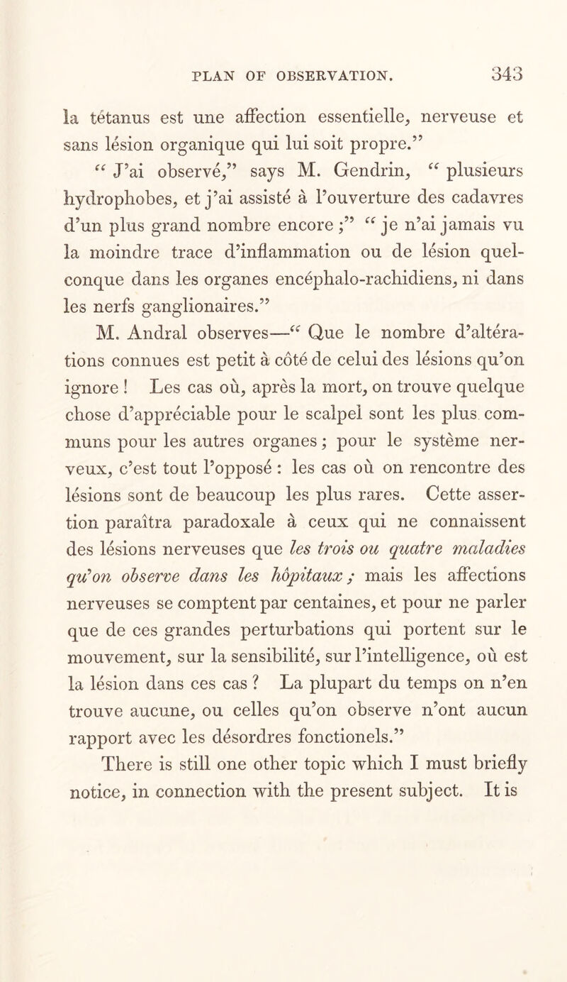 la tetanus est une affection essentielle, nerveuse et sans lesion organique qui lui soit propre.” “ tPai observe/’ says M. Gendrin, “ plusieurs hydrophobes, et j’ai assiste a l’ouverture des cadavres d’un plus grand nombre encore je n’ai jamais vu la moindre trace d’inflammation on de lesion quel- conque dans les organes encephalo-rachidiens, ni dans les nerfs ganglionaires.” M. Andral observes—Que le nombre d’altera- tions connues est petit a cote de celui des lesions qu’on ignore ! Les cas ou, apres la mort, on trouve quelque chose d’appreciable pour le scalpel sont les plus com- muns pour les autres organes; pour le systeme ner- veux, c’est tout Poppose : les cas ou on rencontre des lesions sont de beaucoup les plus rares. Cette asser- tion paraitra paradoxale a ceux qui ne connaissent des lesions nerveuses que les trois ou quatre maladies qu’on observe dans les hopitaux; mais les affections nerveuses se comptent par centaines, et pour ne parler que de ces grandes perturbations qui portent sur le mouvement, sur la sensibilite, sur l’intelligence, oil est la lesion dans ces cas ? La plupart du temps on n’en trouve aucune, ou celles qu’on observe n’ont aucun rapport avec les desordres fonctionels.” There is still one other topic which I must briefly notice, in connection with the present subject. It is