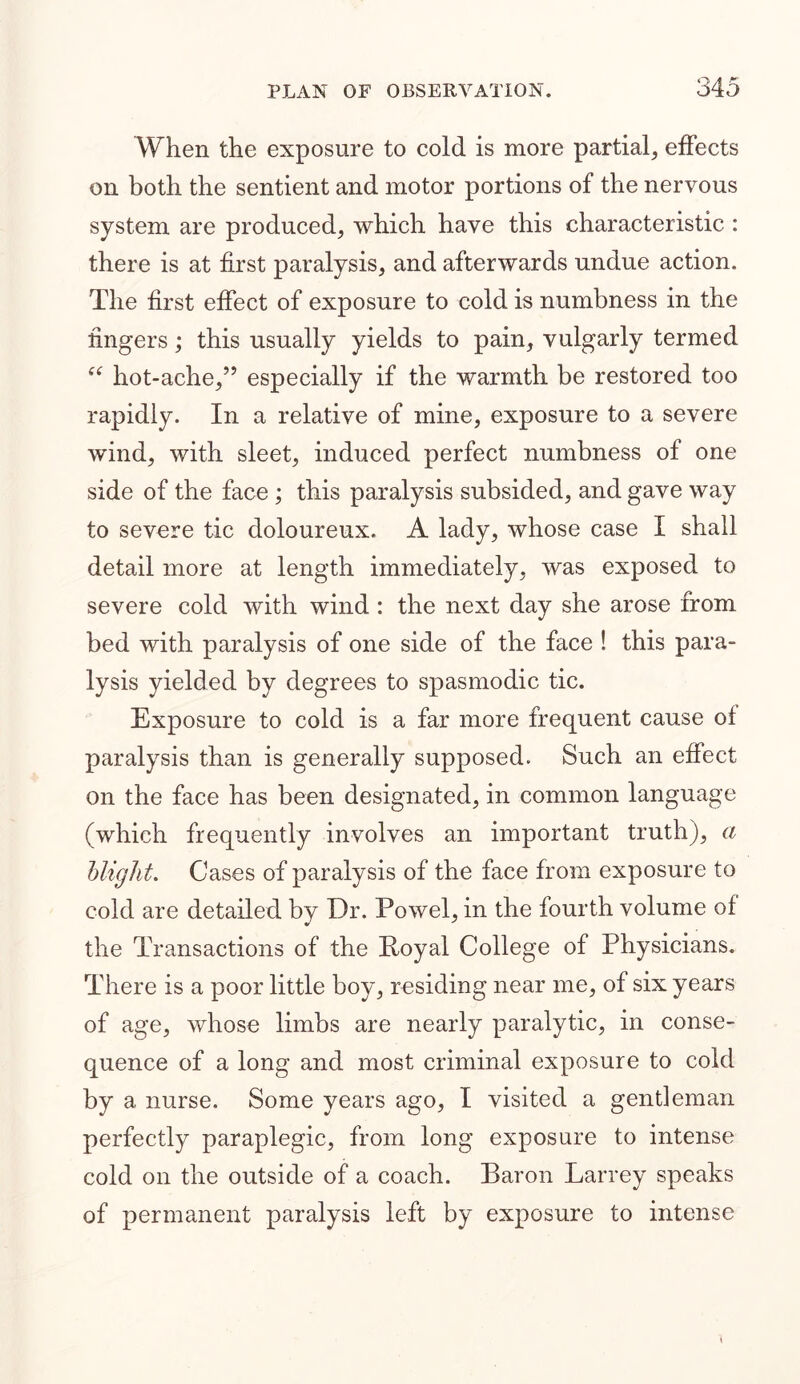 When the exposure to cold is more partial, effects on both the sentient and motor portions of the nervous system are produced, which have this characteristic : there is at first paralysis, and afterwards undue action. The first effect of exposure to cold is numbness in the fingers; this usually yields to pain, vulgarly termed “ hot-ache,” especially if the warmth be restored too rapidly. In a relative of mine, exposure to a severe wind, with sleet, induced perfect numbness of one side of the face ; this paralysis subsided, and gave way to severe tic doloureux. A lady, whose case I shall detail more at length immediately, was exposed to severe cold with wind : the next day she arose from bed with paralysis of one side of the face ! this para- lysis yielded by degrees to spasmodic tic. Exposure to cold is a far more frequent cause of paralysis than is generally supposed. Such an effect on the face has been designated, in common language (which frequently involves an important truth), a blight. Cases of paralysis of the face from exposure to cold are detailed by Dr. Powel, in the fourth volume of the Transactions of the Royal College of Physicians. There is a poor little boy, residing near me, of six years of age, whose limbs are nearly paralytic, in conse- quence of a long and most criminal exposure to cold by a nurse. Some years ago, I visited a gentleman perfectly paraplegic, from long exposure to intense cold on the outside of a coach. Baron Larrey speaks of permanent paralysis left by exposure to intense