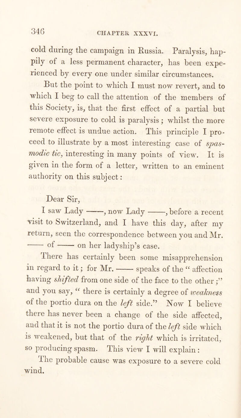 cold during the campaign in Russia. Paralysis, hap- pily of a less permanent character, has been expe- rienced by every one under similar circumstances. Rut the point to which I must now revert, and to which I beg to call the attention of the members of this Society, is, that the first effect of a partial but severe exposure to cold is paralysis; whilst the more remote effect is undue action. This principle I pro- ceed to illustrate by a most interesting case of spas- modic tic, interesting in many points of view. It is given in the form of a letter, written to an eminent authority on this subject: Dear Sir, I saw Lady , now Lady , before a recent visit to Switzerland, and I have this day, after my return, seen the correspondence between you and Mr. ■ of on her ladyship’s case. There has certainly been some misapprehension in regard to it; for Mr. speaks of the “ affection having shifted from one side of the face to the other and you say, “ there is certainly a degree of weakness of the portio dura on the left side.” Now I believe there has never been a change of the side affected, and that it is not the portio dura of the left side which is weakened, but that of the right which is irritated, so producing spasm. This view I will explain : The probable cause was exposure to a severe cold wind.