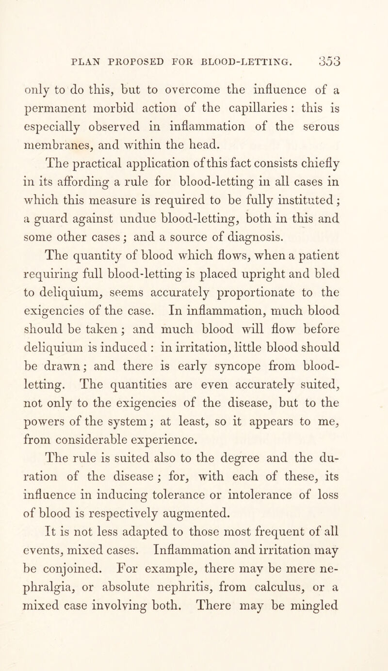 only to do this, but to overcome the influence of a permanent morbid action of the capillaries : this is especially observed in inflammation of the serous membranes, and within the head. The practical application of this fact consists chiefly in its affording a rule for blood-letting in all cases in which this measure is required to be fully instituted; a guard against undue blood-letting, both in this and some other cases ; and a source of diagnosis. The quantity of blood which flows, when a patient requiring full blood-letting is placed upright and bled to deliquium, seems accurately proportionate to the exigencies of the case. In inflammation, much blood should be taken; and much blood will flow before deliquium is induced : in irritation, little blood should be drawn; and there is early syncope from blood- letting. The quantities are even accurately suited, not only to the exigencies of the disease, but to the powers of the system; at least, so it appears to me, from considerable experience. The rule is suited also to the degree and the du- ration of the disease ; for, with each of these, its influence in inducing tolerance or intolerance of loss of blood is respectively augmented. It is not less adapted to those most frequent of all events, mixed cases. Inflammation and irritation may be conjoined. For example, there may be mere ne- phralgia, or absolute nephritis, from calculus, or a mixed case involving both. There may be mingled