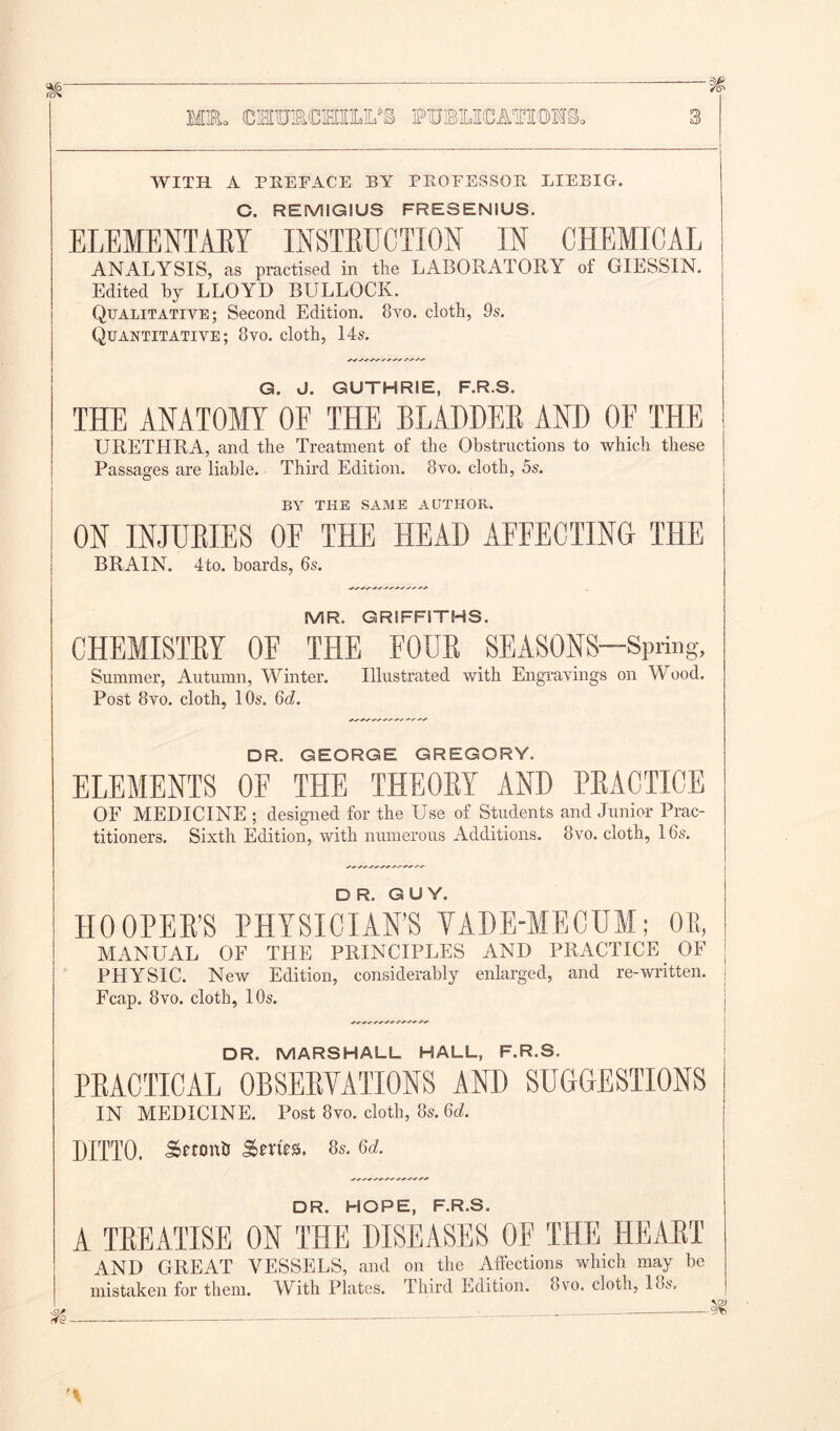 Mlo COTftCHILM PttmCATIOTS. WITH A PREFACE BY PBOEESSOB, LIEBIG. C. REMIGIUS FRESENIUS. ELEMENTARY INSTRUCTION IN CHEMICAL ANALYSIS, as practised in the LABORATORY of GIESSIN. Edited by LLOYD BULLOCK. Qualitative; Second Edition. 8vo. cloth, 9s. Quantitative; 8vo. cloth, 14s. G. J. GUTHRIE, F.R.S. THE ANATOMY OE THE BLADDER AND OF THE URETHRA, and the Treatment of the Obstructions to which these Passages are liable. Third Edition. 8vo, cloth, 5s. BY THE SAME AUTHOR. ON INJURIES OF THE HEAD AFFECTING THE BRAIN. 4to. boards, 6s. MR. GRIFFITHS. CHEMISTRY OF THE FOUR SEASONS—Spring, Summer, Autumn, Winter. Illustrated with Engravings on Wood. Post 8vo. cloth, 10s. 6d. DR. GEORGE GREGORY. ELEMENTS OF THE THEORY AND PRACTICE OF MEDICINE ; designed for the Use of Students and Junior Prac- titioners. Sixth Edition, with numerous Additions. 8vo. cloth, 16s. DR. GUY. HOOPER’S PHYSICIAN’S VADE-MECUM; OR, MANUAL OF THE PRINCIPLES AND PRACTICE OF j PHYSIC. New Edition, considerably enlarged, and re-written. Fcap. 8vo. cloth, 10s. DR. MARSHALL HALL, F.R.S. PRACTICAL OBSERVATIONS AND SUGGESTIONS IN MEDICINE. Post 8vo. cloth, 8s. 6d. DITTO. Sttontr Sm'es. 8s. 6d. DR. HOPE, F.R.S. A TREATISE ON THE DISEASES OF THE HEART AND GREAT VESSELS, and on the Affections which may be mistaken for them. With Plates. Third Edition. 8vo. cloth, los.