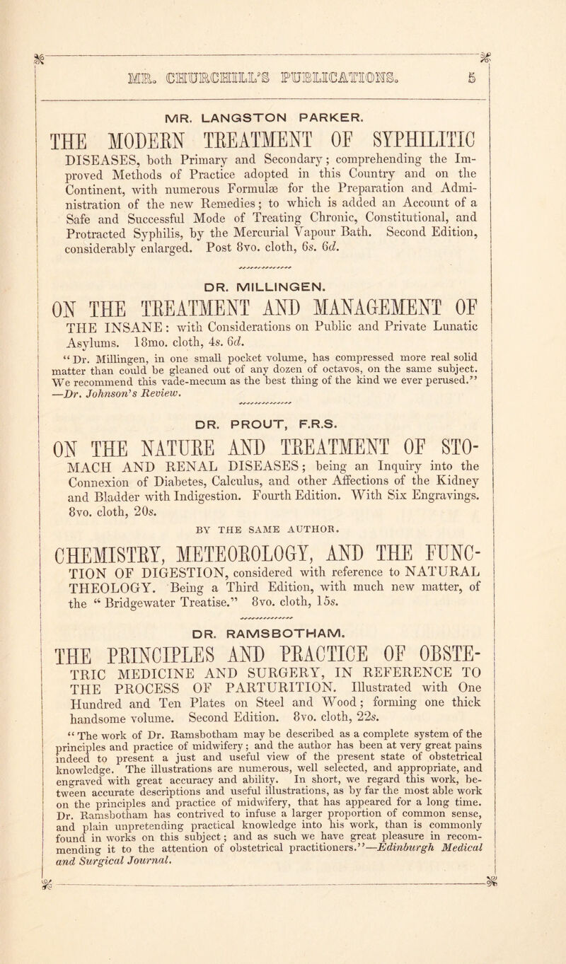 MR. LANGSTON PARKER. THE MODERN TREATMENT OE SYPHILITIC DISEASES, both Primary and Secondary; comprehending the Im- proved Methods of Practice adopted in this Country and on the Continent, with numerous Formulae for the Preparation and Admi- nistration of the new Remedies; to which is added an Account of a Safe and Successful Mode of Treating Chronic, Constitutional, and Protracted Syphilis, by the Mercurial Vapour Bath. Second Edition, considerably enlarged. Post 8vo. cloth, 6s. 6d. ! ~~~~~~~ DR. MILLINGEN. ON THE TEEATMENT AND MANAGEMENT OF THE INSANE : with Considerations on Public and Private Lunatic Asylums. 18mo. cloth, 4s. 6d. “ Dr. Millingen, in one small pocket volume, has compressed more real solid matter than could be gleaned out of any dozen of octavos, on the same subject. We recommend this vade-mecum as the best thing of the kind we ever perused/’ , —Dr. Johnson's Review. I DR. PROUT, F.R.S. ON THE NATUEE AND TEEATMENT OE STO- MACH AND RENAL DISEASES; being an Inquiry into the Connexion of Diabetes, Calculus, and other Affections of the Kidney and Bladder with Indigestion. Fourth Edition. With Six Engravings. 8vo. cloth, 20s. BY THE SAME AUTHOR. CHEMISTEY, METE0E0L0GY, AND THE FUNC- TION OF DIGESTION, considered with reference to NATURAL THEOLOGY. Being a Third Edition, with much new matter, of the “ Bridgewater Treatise.” 8vo. cloth, 15s. DR. RAMSBOTHAM. THE PRINCIPLES AND PRACTICE OE 0BSTE- TRIC MEDICINE AND SURGERY, IN REFERENCE TO THE PROCESS OF PARTURITION. Illustrated with One Hundred and Ten Plates on Steel and Wood; forming one thick handsome volume. Second Edition. 8vo. cloth, 22s. “ The work of Dr. Itamsbotham may be described as a complete system of the principles and practice of midwifery; and the author has been at very great pains indeed to present a just and useful view of the present state of obstetrical knowledge. The illustrations are numerous, well selected, and appropriate, and engraved with great accuracy and ability. In short, we regard this work, be- tween accurate descriptions and useful illustrations, as by far the most able work on the principles and practice of midwifery, that has appeared for a long time. Dr. Itamsbotham has contrived to infuse a larger proportion of common sense, and plain unpretending practical knowledge into his work, than is commonly found in works on this subject; and as such we have great pleasure in recom- mending it to the attention of obstetrical practitioners.”—Edinburgh Medical and Surgical Journal.