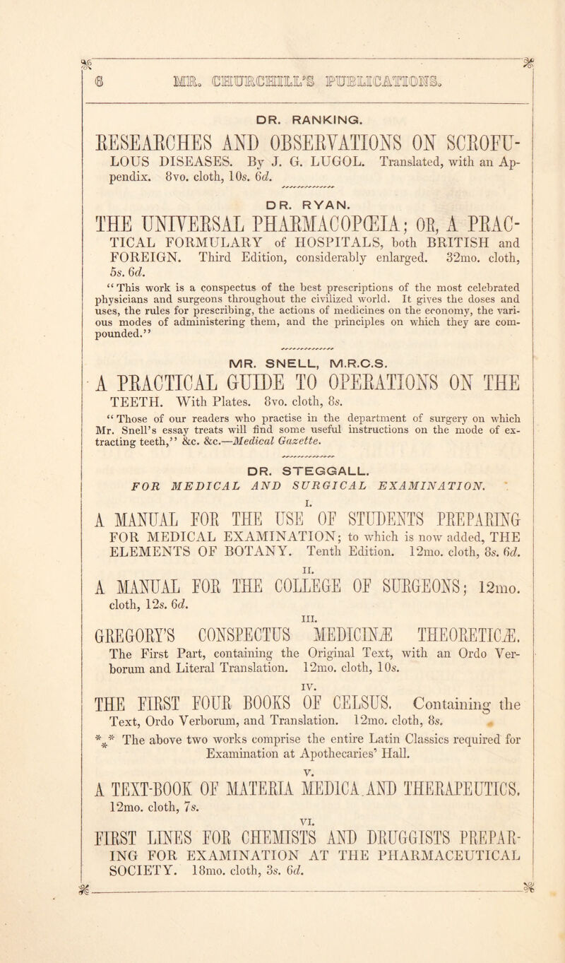 MEL CEOTCmi.rS FTOLICATOHS. DR. RANKING. EESEAB0HE8 AND QBSEHVAIIONS ON SCBOFU- LOUS DISEASES. By J. G. LUGOL. Translated, with an Ap- pendix. 8vo. cloth, 10s. 6d. DR. RYAN. THE UNIVEBSAL PHABMACOPCEIA; 0E, A PEAC- TICAL FORMULARY of HOSPITALS, Loth BRITISH and FOREIGN. Third Edition, considerably enlarged. 32mo. cloth, 5s. 6c?. “This work is a conspectus of the best prescriptions of the most celebrated physicians and surgeons throughout the civilized world. It gives the doses and uses, the rules for prescribing, the actions of medicines on the economy, the vari- ous modes of administering them, and the principles on which they are com- pounded.” MR. SNELL, M.R.C.S. A PEACTICAL GUIDE TO 0PEEATI0NS ON THE TEETH. With Plates. 8vo. cloth, 8s. “ Those of our readers who practise in the department of surgery on which Mr. Snell’s essay treats will find some useful instructions on the mode of ex- tracting teeth,” &c. &c.—Medical Gazette. DR. STEGGALL. FOR MEDICAL AND SURGICAL EXAMINATION. A MANUAL FOE THE USE1’ OF STUDENTS PEEPABING FOR MEDICAL EXAMINATION; to which is now added, THE ELEMENTS OF BOTANY. Tenth Edition. 12mo. cloth, 8s. 8c?. A MANUAL FOE THE COLLEGE OF SURGEONS; 12mo. cloth, 12s. 6c?. hi. GREGORY’S CONSPECTUS MEDICDLE THEORETICS. The First Part, containing the Original Text, with an Ordo Ver- borum and Literal Translation. 12mo. cloth, 10s. IV. THE FIEST FOUE BOOKS OF CELSUS. Containing the Text, Ordo Verborum, and Translation. 12mo. cloth, 8s. The above two works comprise the entire Latin Classics required for Examination at Apothecaries1 Hall. A TEXT-BOOK OF MATEEIA MEDIC A. AND THEEAPEUTICS. 12mo. cloth, 7s. VI. FIEST LINES FOE CHEMISTS AND DEUGGISTS PEEPAE- ING FOR EXAMINATION AT THE PHARMACEUTICAL SOCIETY. 18mo. cloth, 3s. 6c?. m