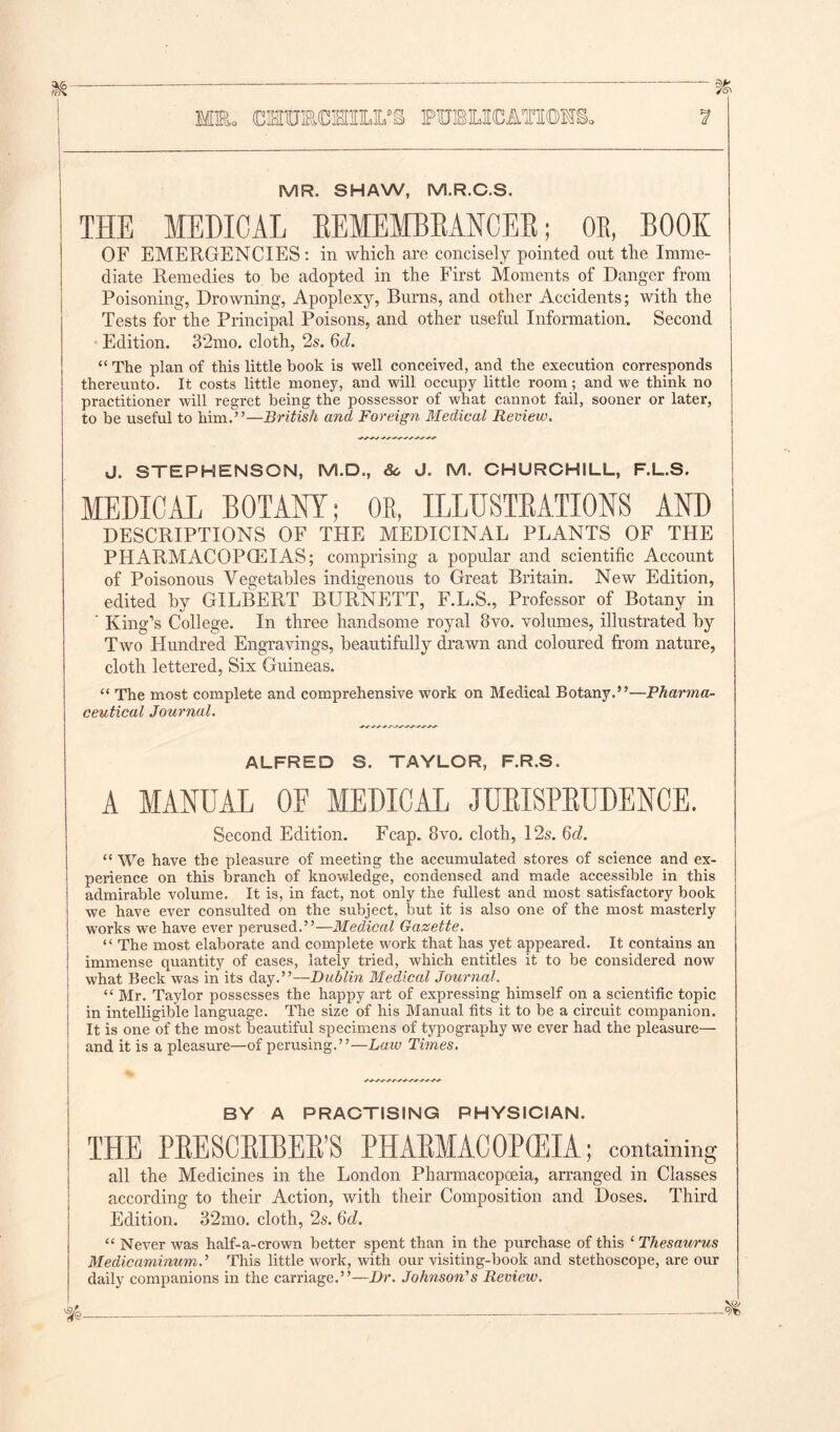 MR. SHAW, M.R.C.S. THE MEDICAL EEMEMBEANCEE; OB, BOOK OF EMERGENCIES: in which are concisely pointed ont the Imme- diate Remedies to he adopted in the First Moments of Danger from Poisoning, Drowning, Apoplexy, Burns, and other Accidents; with the Tests for the Principal Poisons, and other useful Information. Second Edition. 32mo. cloth, 2s. 6<i. “ The plan of this little book is well conceived, and the execution corresponds thereunto. It costs little money, and will occupy little room; and we think no practitioner will regret being the possessor of what cannot fail, sooner or later, to be useful to him.”—British and Foreign Medical Review. J. STEPHENSON, M.D., 8c J. M. CHURCHILL, F.L.S. MEDICAL BOTANY; OR, ILLUSTRATIONS AND DESCRIPTIONS OF THE MEDICINAL PLANTS OF THE PHARMACOPOEIAS; comprising a popular and scientific Account of Poisonous Vegetables indigenous to Great Britain. New Edition, edited by GILBERT BURNETT, F.L.S., Professor of Botany in ' King’s College. In three handsome royal 8vo. volumes, illustrated by Two Hundred Engravings, beautifully drawn and coloured from nature, cloth lettered, Six Guineas. “ The most complete and comprehensive work on Medical Botany.”—Pharma- ceutical Journal. ALFRED S. TAYLOR, F.R.S. A MANUAL OF MEDICAL JURISPRUDENCE. Second Edition. Fcap. 8vo. cloth, 12s. Qd. “ We have the pleasure of meeting the accumulated stores of science and ex- perience on this branch of knowledge, condensed and made accessible in this admirable volume. It is, in fact, not only the fullest and most satisfactory book we have ever consulted on the subject, but it is also one of the most masterly works we have ever perused.”—Medical Gazette. “ The most elaborate and complete work that has yet appeared. It contains an immense quantity of cases, lately tried, which entitles it to be considered now what Beck was in its day.”—Dublin Medical Journal. “ Mr. Taylor possesses the happy art of expressing himself on a scientific topic in intelligible language. The size of his Manual fits it to be a circuit companion. It is one of the most beautiful specimens of typography we ever had the pleasure— and it is a pleasure—of perusing.”—Law Times. BY A PRACTISING PHYSICIAN. all the Medicines in the London Pharmacopoeia, arranged in Classes according to their Action, with their Composition and Doses. Third Edition. 32mo. cloth, 2s. 6d. “ Never was half-a-crown better spent than in the purchase of this ‘ Thesaurus MedicaminumJ This little work, with our visiting-book and stethoscope, are our daily companions in the carriage.”—Dr. Johnson's Review.