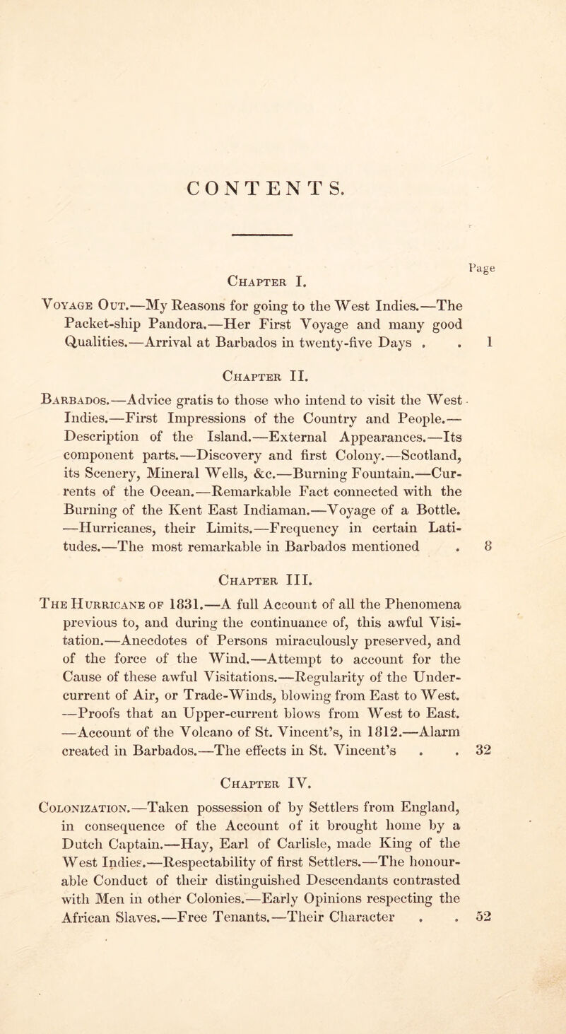CONTENTS. Chapter I. Page Voyage Out.—My Reasons for going to the West Indies.—The Packet-ship Pandora.—Her First Voyage and many good Qualities.—Arrival at Barbados in twenty-five Days . . 1 Chapter II. Barbados.—Advice gratis to those who intend to visit the West Indies.—First Impressions of the Country and People.— Description of the Island.—External Appearances.—Its component parts.—Discovery and first Colony.—Scotland, its Scenery, Mineral Wells, &c.—Burning Fountain.—Cur- rents of the Ocean.—Remarkable Fact connected with the Burning of the Kent East Indiaman.—Voyage of a Bottle. —Hurricanes, their Limits.—Frequency in certain Lati- tudes.—The most remarkable in Barbados mentioned . 8 Chapter III. The Hurricane op 1831.—A full Account of all the Phenomena previous to, and during the continuance of, this awful Visi- tation.—Anecdotes of Persons miraculously preserved, and of the force of the Wind.—Attempt to account for the Cause of these awful Visitations.—Regularity of the Under- current of Air, or Trade-Winds, blowing from East to West. —Proofs that an Upper-current blows from West to East. —Account of the Volcano of St. Vincent’s, in 1812.—Alarm created in Barbados.—The effects in St. Vincent’s . . 32 Chapter IV. Colonization.—Taken possession of by Settlers from England, in consequence of the Account of it brought home by a Dutch Captain.—Hay, Earl of Carlisle, made King of the West Indies.—Respectability of first Settlers.—The honour- able Conduct of their distinguished Descendants contrasted with Men in other Colonies.—Early Opinions respecting the African Slaves.—Free Tenants.—Their Character . . 52