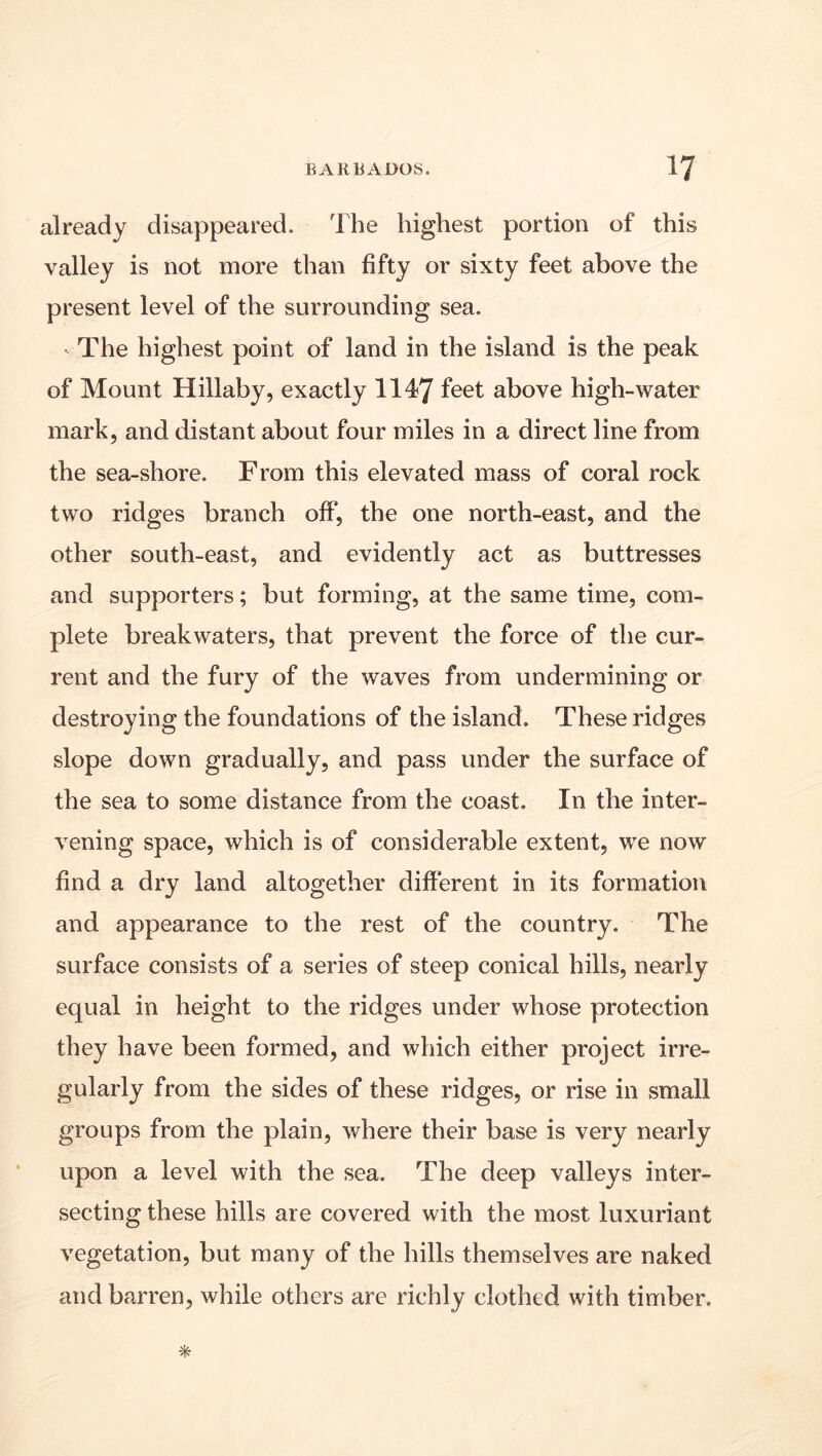 already disappeared. The highest portion of this valley is not more than fifty or sixty feet above the present level of the surrounding sea. ^ The highest point of land in the island is the peak of Mount Hillaby, exactly 1147 above high-water mark, and distant about four miles in a direct line from the sea-shore. From this elevated mass of coral rock two ridges branch off*, the one north-east, and the other south-east, and evidently act as buttresses and supporters; but forming, at the same time, com- plete breakwaters, that prevent the force of the cur- rent and the fury of the waves from undermining or destroying the foundations of the island. These ridges slope down gradually, and pass under the surface of the sea to some distance from the coast. In the inter- vening space, which is of considerable extent, we now find a dry land altogether diff'erent in its formation and appearance to the rest of the country. The surface consists of a series of steep conical hills, nearly equal in height to the ridges under whose protection they have been formed, and which either project irre- gularly from the sides of these ridges, or rise in small groups from the plain, where their base is very nearly upon a level with the sea. The deep valleys inter- secting these hills are covered with the most luxuriant vegetation, but many of the hills themselves are naked and barren, while others are richly clothed with timber.