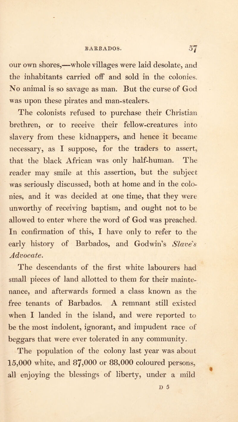 our own shores,—whole villages were laid desolate, and the inhabitants carried off and sold in the colonies. No animal is so savage as man. But the curse of God was upon these pirates and man-stealers. The colonists refused to purchase their Christian brethren, or to receive their fellow-creatures into slavery from these kidnappers, and hence it became necessary, as I suppose, for the traders to assert, that the black African was only half-human. The reader may smile at this assertion, but the subject was seriously discussed, both at home and in the colo- nies, and it was decided at one time, that they were unworthy of receiving baptism, and ought not to be allowed to enter where the word of God was preached. In confirmation of this, I have only to refer to the early history of Barbados, and Godwin’s Slave’s Advocate. The descendants of the first white labourers had small pieces of land allotted to them for their mainte- nance, and afterwards formed a class known as the free tenants of Barbados. A remnant still existed when I landed in the island, and were reported to be the most indolent, ignorant, and impudent race of beggars that were ever tolerated in any community. The population of the colony last year was about 15,000 white, and 87,000 or 88,000 coloured persons, all enjoying the blessings of liberty, under a mild D 5