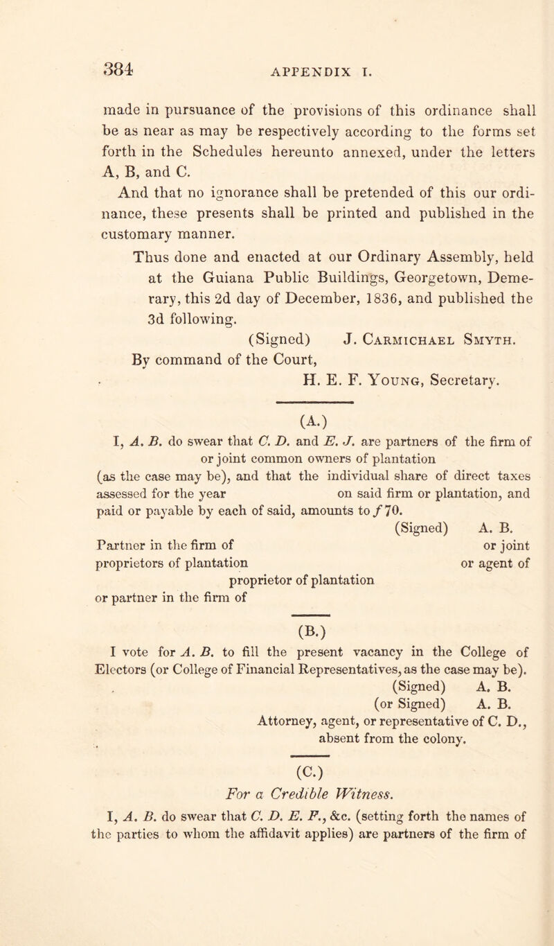 made in pursuance of the provisions of this ordinance shall be as near as may be respectively according to the forms set forth in the Schedules hereunto annexed, under the letters A, B,and C. And that no ignorance shall be pretended of this our ordi- nance, these presents shall be printed and published in the customary manner. Thus done and enacted at our Ordinary Assembly, held at the Guiana Public Buildings, Georgetown, Deme- rary, this 2d day of December, 1836, and published the 3d following. (Signed) J. Carmichael Smyth. By command of the Court, H. E. F. Young, Secretary. (A.) I, A, B. do swear that C. D. and E. J. are partners of the firm of or joint common owners of plantation (as the case may be), and that the individual share of direct taxes assessed for the year on said firm or plantation, and paid or payable by each of said, amounts to/70. (Signed) A. B. Partner in the firm of or joint proprietors of plantation or agent of proprietor of plantation or partner in the firm of (B.) I vote for A. B. to fill the present vacancy in the College of Electors (or Collese of Financial Representatives, as the case may be). (Signed) A. B. (or Signed) A. B. Attorney, agent, or representative of C. D., absent from the colony. (C.) For a Credible Witness. 1, A, B. do swear that C. D. E. F., &c. (setting forth the names of the parties to Avhom the affidavit applies) are partners of the firm of